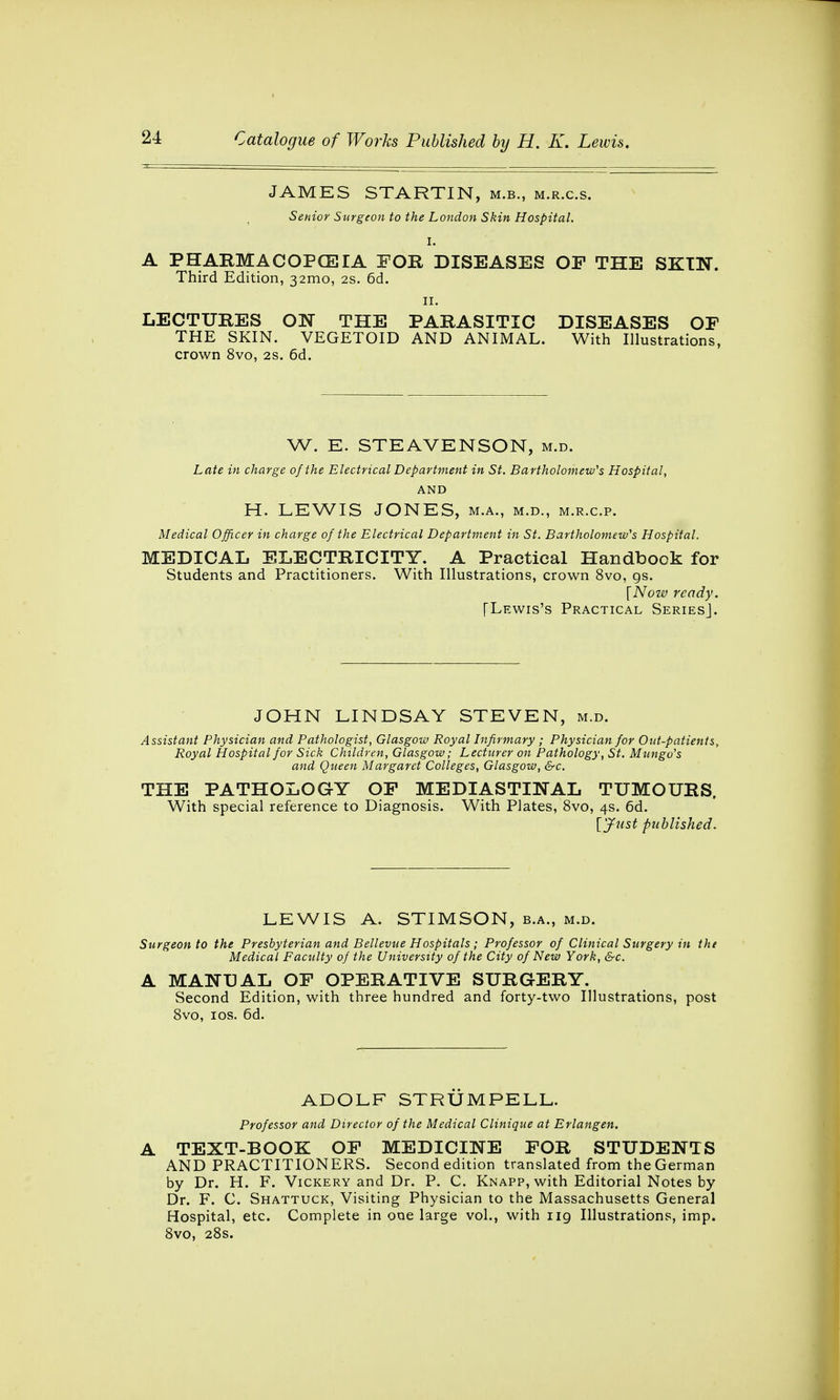 JAMES STARTIN, m.b., m.r.c.s. Senior Surgeon to the London Skin Hospital. I. A PHARMACOPOEIA FOR DISEASES OP THE SKIN. Third Edition, 321110, 2s. 6d. 11. LECTURES ON THE PARASITIC DISEASES OP THE SKIN. VEGETOID AND ANIMAL. With Illustrations, crown 8vo, 2s. 6d. W. E. STEAVENSON, m.d. Late in charge of the Electrical Department in St. Bartholomew's Hospital, AND H. LEWIS JONES, m.a., m.d., m.r.c.p. Medical Officer in charge of the Electrical Department in St. Bartholomew's Hospital. MEDICAL ELECTRICITY. A Practical Handbook for Students and Practitioners. With Illustrations, crown 8vo, gs. [Now ready. [Lewis's Practical Series]. JOHN LINDSAY STEVEN, m.d. Assistant Physician and Pathologist, Glasgow Royal Infirmary ; Physician for Out-patients, Royal Hospital for Sick Children, Glasgow; Lecturer on Pathology, St. Mungo's and Queen Margaret Colleges, Glasgow, &c. THE PATHOLOGY OP MEDIASTINAL TUMOURS, With special reference to Diagnosis. With Plates, 8vo, 4s. 6d. [Just published. LEWIS A. STIMSON, b.a., m.d. Surgeon to the Presbyterian and Bellevue Hospitals; Professor of Clinical Surgery in the Medical Faculty of the University of the City of New York, &c. A MANUAL OP OPERATIVE SURGERY. Second Edition, with three hundred and forty-two Illustrations, post 8vo, 10s. 6d. ADOLF STRUMPELL. Professor and Director of the Medical Clinique at Erlangen. A TEXT-BOOK OP MEDICINE FOR STUDENTS AND PRACTITIONERS. Second edition translated from the German by Dr. H. F. Vickery and Dr. P. C. Knapp, with Editorial Notes by Dr. F. C. Shattuck, Visiting Physician to the Massachusetts General Hospital, etc. Complete in one large vol., with 119 Illustrations, imp. 8vo, 28s.