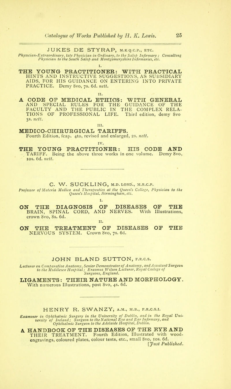 JUKES DE STYRAP, m.k.q.c.p., etc. Physician-Extraordinary, late Physician in Ordinary, to the Salop Infirmary ; Consulting Physician to the South Salop and Montgomeryshire Infirmaries, etc. I. THE YOUNG PRACTITIONER: WITH PRACTICAL HINTS AND INSTRUCTIVE SUGGESTIONS, AS SUBSIDIARY AIDS, FOR HIS GUIDANCE ON ENTERING INTO PRIVATE PRACTICE. Demy 8vo, 7s. 6d. nett. 11. A CODE OF MEDICAL ETHICS: WITH GENERAL AND SPECIAL RULES FOR THE GUIDANCE OF THE FACULTY AND THE PUBLIC IN THE COMPLEX RELA- TIONS OF PROFESSIONAL LIFE. Third edition, demy 8vo 3s. nett. in. MEDICO-CHIRTJRGICAL TARIFFS. Fourth Edition, fcap. 4to, revised and enlarged, 2s. nett. IV. THE YOUNG PRACTITIONER: HIS CODE AND TARIFF. Being the above three works in one volume. Demy 8vo, 10s. 6d. nett. C W. SUCKLING, m.d.lond., m.r.c.p. Professor of Materia Medica and Therapeutics at the Queen's College, Physician to the Queen's Hospital, Birmingham, etc. I. ON THE DIAGNOSIS OF DISEASES OF THE BRAIN, SPINAL CORD, AND NERVES. With Illustrations, crown 8vo, 8s. 6d. 11. ON THE TREATMENT OF DISEASES OF THE NERVOUS SYSTEM. Crown 8vo, 7s. 6d. JOHN BLAND SUTTON, f.r.c.s. Lecturer on Comparative A natomy, Senior Demonstrator of A natomy, and A ssxstant Surgeon to the Middlesex Hospital; Erasmus Wilson Lecturer, Royal College of Surgeons, England. LIGAMENTS : THEIR NATURE AND MORPHOLOGY. With numerous Illustrations, post 8vo, 4s. 6d. HENRY R. SWANZY, a.m., m.b., f.r.c.s.i. Examiner in Ophthalmic Surgery in the University of Dublin, and in the Royal Uni- versity of Ireland; Surgeon to the National Eye and Ear Infirmary, and Ophthalmic Surgeon to the Adelaide Hospital, Dublin. A HANDBOOK OF THE DISEASES OF THE EYE AND THEIR TREATMENT. Fourth Edition, Illustrated with wood- engravings, coloured plates, colour tests, etc., small 8vo, 10s. 6d. [fust Published.