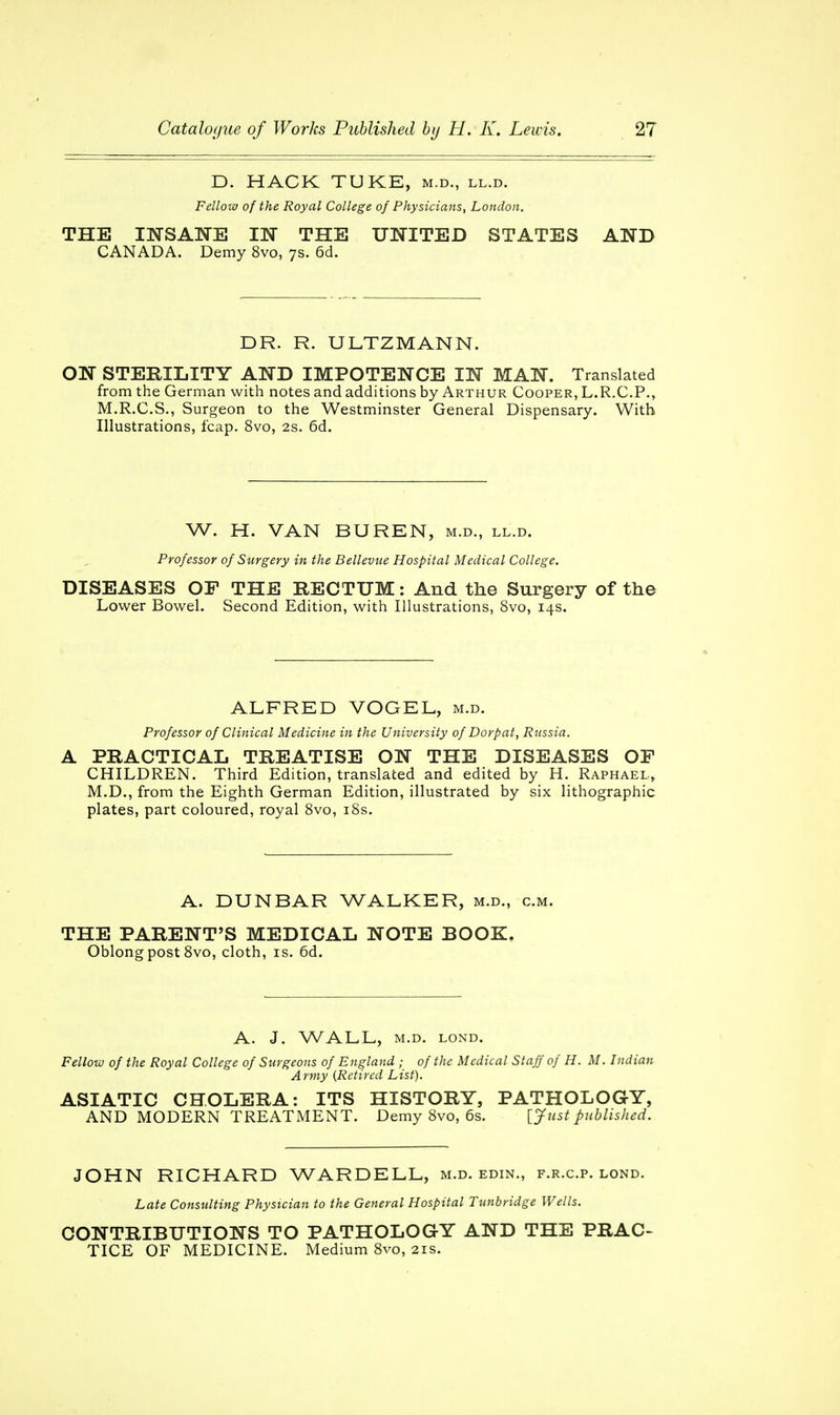 D. HACK TUKE, m.d., ll.d. Fellow of the Royal College of Physicians, London. THE INSANE IN THE UNITED STATES AND CANADA. Demy 8vo, 7s. 6d. DR. R. ULTZMANN. ON STERILITY AND IMPOTENCE IN MAN. Translated from the German with notes and additions by Arthur Cooper, L.R.C.P., M.R.C.S., Surgeon to the Westminster General Dispensary. With Illustrations, fcap. 8vo, 2s. 6d. W. H. VAN BUREN, m.d., ll.d. Professor of Surgery in the Bellevue Hospital Medical College. DISEASES OF THE RECTUM: And the Surgery of the Lower Bowel. Second Edition, with Illustrations, 8vo, 14s. ALFRED VOGEL, m.d. Professor of Clinical Medicine in the University of Dorpat, Russia. A PRACTICAL TREATISE ON THE DISEASES OF CHILDREN. Third Edition, translated and edited by H. Raphael, M.D., from the Eighth German Edition, illustrated by six lithographic plates, part coloured, royal 8vo, iSs. A. DUNBAR WALKER, m.d., cm. THE PARENT'S MEDICAL NOTE BOOK. Oblong post 8vo, cloth, is. 6d. A. J. WALL, M.D. LOND. Fellow of the Royal College of Surgeons of England ; of the Medical Staff of H. M. Indian Army {Retired List). ASIATIC CHOLERA: ITS HISTORY, PATHOLOGY, AND MODERN TREATMENT. Demy 8vo, 6s. [Just published. JOHN RICHARD WARDELL, m.d. edin., f.r.c.p. lond. Late Consulting Physician to the General Hospital Tunbridge Wells. CONTRIBUTIONS TO PATHOLOGY AND THE PRAC- TICE OF MEDICINE. Medium 8vo, 21s.