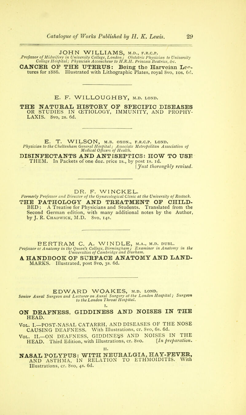 JOHN WILLIAMS, m.d., f.r.c.p. Professor of Midwifery in University College, London ; Obstetric Physician to University College Hospital; Physician Accoucheur to H.R.H. Princess Beatrice, &c. CANCER OF THE UTERUS: Being the Harveian Lec- tures for 1886. Illustrated with Lithographic Plates, royal 8vo, 10s. 6d. E. F. WILLOUGHBY, m.d. lond. THE NATURAL HISTORY OF SPECIFIC DISEASES OR STUDIES IN (ETIOLOGY, IMMUNITY, AND PROPHY- LAXIS. 8vo, 2s. 6d. E. T. WILSON, m.b. oxon., f.r.c.p. lond. Physician to the Cheltenham General Hospital; Associate Metropolitan Association of Medical Officers of Health. DISINFECTANTS AND ANTISEPTICS: HOW TO USE THEM. In Packets of one doz. price is., by post is. id. \Just thoroughly revised. DR. F. WINCKEL. Formerly Professor and Director of the Gynecological Clinic at the University of Rostock. THE PATHOLOGY AND TREATMENT OF CHILD- BED : A Treatise for Physicians and Students. Translated from the Second German edition, with many additional notes by the Author, by J. R. Chadvvick, M.D. 8vo, 14s. BERTRAM C. A. WINDLE, m.a., m.d. dubl. Professor ol Anatomy in the Queen's College, Birmingham; Examiner in Anatomy in the Universities of Cambridge and Durham. A HANDBOOK OF SURFACE ANATOMY AND LAND- MARKS. Illustrated, post 8vo, 3s. 6d. EDWARD WOAKES, m.d. lond. Senior Aural Surgeon and Lecturer on Aural Surgery at the London Hospital; Surgeon to the London Throat Hospital. I. ON DEAFNESS, GIDDINESS AND NOISES IN THE HEAD. Vol. I.—POST-NASAL CATARRH, AND DISEASES OF THE NOSE CAUSING DEAFNESS. With Illustrations, cr. 8vo, 6s. 6d. Vol. II.—ON DEAFNESS, GIDDINESS AND NOISES IN THE HEAD. Third Edition, with Illustrations, cr. 8vo. [In preparation. 11. NASAL POLYPUS: WITH NEURALGIA, HAY-FEVER, AND ASTHMA, IN RELATION TO ETHMOIDITIS. With Illustrations, cr. 8vo, 4s. 6d.