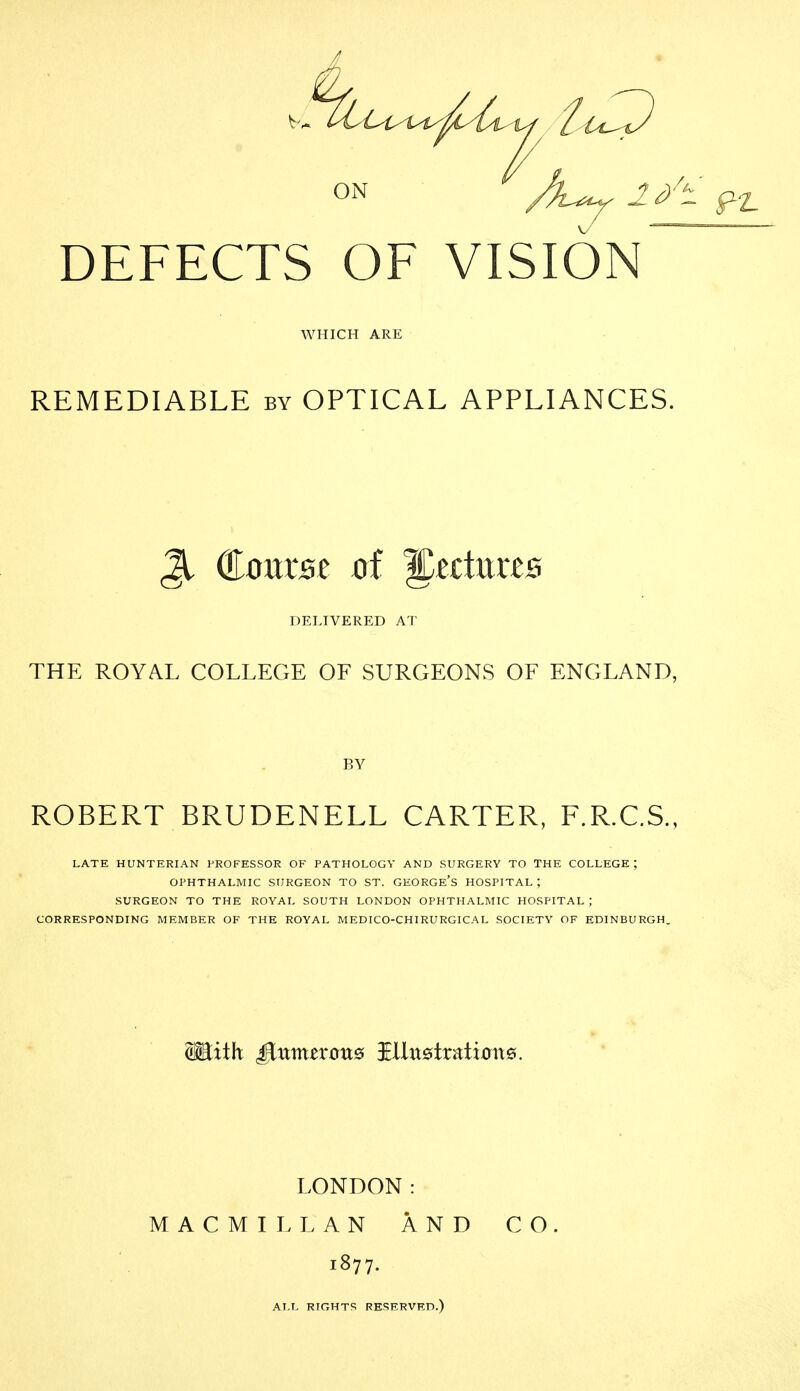 ON /L^ l/t DEFECTS OF VISION^ WHICH ARE REMEDIABLE by OPTICAL APPLIANCES. ^ Course of lectures DELIVERED AT THE ROYAL COLLEGE OF SURGEONS OF ENGLAND, BY ROBERT BRUDENELL CARTER, F.R.C.S., LATE HUNTERIAN PROFESSOR OF PATHOLOGY AND SURGERY TO THE COLLEGE; OPHTHALMIC SURGEON TO ST. GEORGe'S HOSPITAL; SURGEON TO THE ROYAL SOUTH LONDON OPHTHALMIC HOSPITAL ; CORRESPONDING MEMBER OF THE ROYAL MEDICO-CHIRURGICAL SOCIETY OF EDINBURGH. LONDON: MACMILLAN AND CO 1877. ALL RIGHTS RESERVED.)