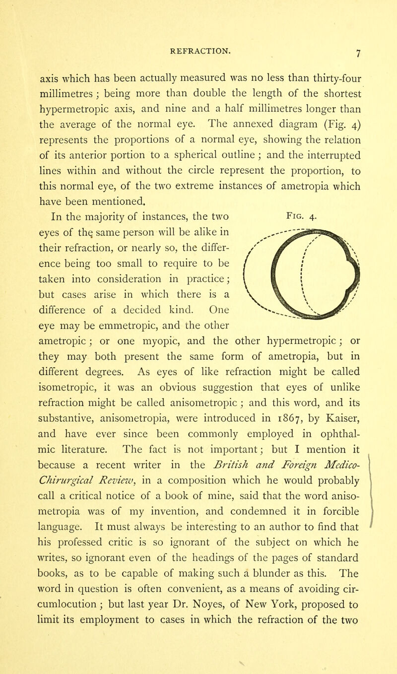 axis which has been actually measured was no less than thirty-four milHmetres ; being more than double the length of the shortest hypermetropic axis, and nine and a half millimetres longer than the average of the normal eye. The annexed diagram (Fig. 4) represents the proportions of a normal eye, showing the relation of its anterior portion to a spherical outline; and the interrupted lines within and without the circle represent the proportion, to this normal eye, of the two extreme instances of ametropia which have been mentioned. In the majority of instances, the two Fig. 4. eyes of the same person will be alike in their refraction, or nearly so, the differ- ence being too small to require to be taken into consideration in practice; but cases arise in which there is a difference of a decided kind. One eye may be emmetropic, and the other ametropic; or one myopic, and the other hypermetropic; or they may both present the same form of ametropia, but in different degrees. As eyes of like refraction might be called isometropic, it was an obvious suggestion that eyes of unlike refraction might be called anisometropic; and this word, and its substantive, anisometropia, were introduced in 1867, by Kaiser, and have ever since been commonly employed in ophthal- mic literature. The fact is not important; but I mention it because a recent writer in the British and Foreig?i Medico- Chirurgical Review, in a composition which he would probably call a critical notice of a book of mine, said that the word aniso- metropia was of my invention, and condemned it in forcible language. It must always be interesting to an author to find that his professed critic is so ignorant of the subject on which he writes, so ignorant even of the headings of the pages of standard books, as to be capable of making such a blunder as this. The word in question is often convenient, as a means of avoiding cir- cumlocution ; but last year Dr. Noyes, of New York, proposed to limit its employment to cases in which the refraction of the two