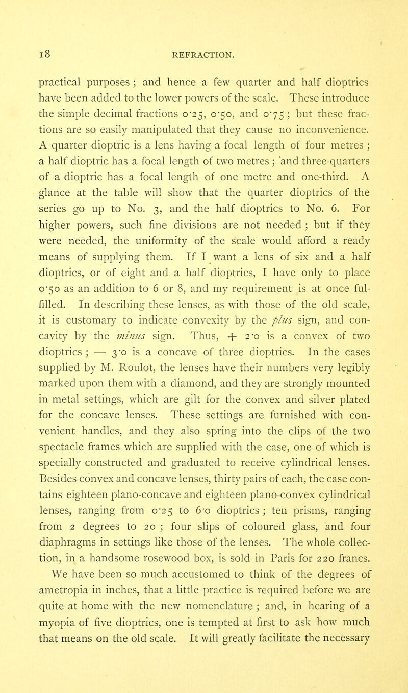 practical purposes ; and hence a few quarter and half dioptrics have been added to the lower powers of the scale. These introduce the simple decimal fractions o'25, 0-50, and 075; but these frac- tions are so easily manipulated that they cause no inconvenience. A quarter dioptric is a lens having a focal length of four metres ; a half dioptric has a focal length of two metres ; and three-quarters of a dioptric has a focal length of one metre and one-third. A glance at the table will show that the quarter dioptrics of the series go up to No. 3, and the half dioptrics to No. 6. For higher powers, such fine divisions are not needed; but if they were needed, the uniformity of the scale would afford a ready means of supplying them. If I want a lens of six and a half dioptrics, or of eight and a half dioptrics, I have only to place 0*50 as an addition to 6 or 8, and my requirement is at once ful- filled. In describing these lenses, as with those of the old scale, it is customary to indicate convexity by the plus sign, and con- cavity by the minus sign. Thus, + 2*0 is a convex of two dioptrics; — 3-0 is a concave of three dioptrics. In the cases supplied by M. Roulot, the lenses have their numbers very legibly marked upon them with a diamond, and they are strongly mounted in metal settings, which are gilt for the convex and silver plated for the concave lenses. These settings are furnished with con- venient handles, and they also spring into the clips of the two spectacle frames which are supplied with the case, one of which is specially constructed and graduated to receive cyfindrical lenses. Besides convex and concave lenses, thirty pairs of each, the case con- tains eighteen plano-concave and eighteen plano-convex cylindrical lenses, ranging from 0-25 to 6o dioptrics ; ten prisms, ranging from 2 degrees to 20 ; four slips of coloured glass, and four diaphragms in settings like those of the lenses. The whole cohec- tion, in a handsome rosewood box, is sold in Paris for 220 francs. We have been so much accustomed to think of the degrees of ametropia in inches, that a little practice is required before we are quite at home with the new nomenclature ; and, in hearing of a myopia of five dioptrics, one is tempted at first to ask how much that means on the old scale. It will greatly facilitate the necessary