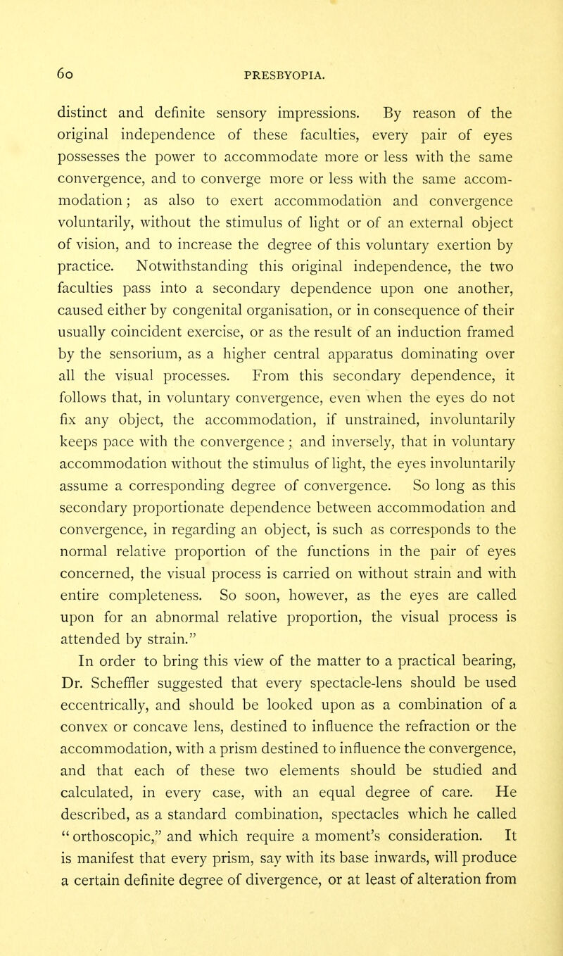 distinct and definite sensory impressions. By reason of the original independence of these faculties, every pair of eyes possesses the power to accommodate more or less with the same convergence, and to converge more or less with the same accom- modation ; as also to exert accommodation and convergence voluntarily, without the stimulus of light or of an external object of vision, and to increase the degree of this voluntary exertion by practice. Notwithstanding this original independence, the two faculties pass into a secondary dependence upon one another, caused either by congenital organisation, or in consequence of their usually coincident exercise, or as the result of an induction framed by the sensorium, as a higher central apparatus dominating over all the visual processes. From this secondary dependence, it follows that, in voluntary convergence, even when the eyes do not fix any object, the accommodation, if unstrained, involuntarily keeps pace with the convergence; and inversely, that in voluntary accommodation without the stimulus of light, the eyes involuntarily assume a corresponding degree of convergence. So long as this secondary proportionate dependence between accommodation and convergence, in regarding an object, is such as corresponds to the normal relative proportion of the functions in the pair of eyes concerned, the visual process is carried on without strain and with entire completeness. So soon, however, as the eyes are called upon for an abnormal relative proportion, the visual process is attended by strain. In order to bring this view of the matter to a practical bearing. Dr. Schefifler suggested that every spectacle-lens should be used eccentrically, and should be looked upon as a combination of a convex or concave lens, destined to influence the refraction or the accommodation, with a prism destined to influence the convergence, and that each of these two elements should be studied and calculated, in every case, with an equal degree of care. He described, as a standard combination, spectacles which he called  ortboscopic, and which require a moment's consideration. It is manifest that every prism, say with its base inwards, will produce a certain definite degree of divergence, or at least of alteration from