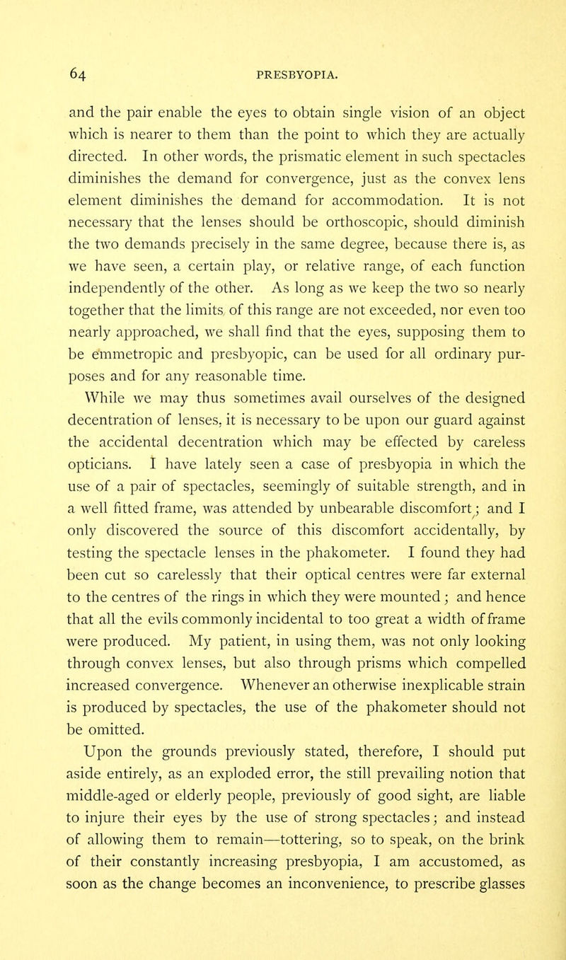 and the pair enable the eyes to obtain single vision of an object which is nearer to them than the point to which they are actually directed. In other words, the prismatic element in such spectacles diminishes the demand for convergence, just as the convex lens element diminishes the demand for accommodation. It is not necessary that the lenses should be orthoscopic, should diminish the two demands precisely in the same degree, because there is, as we have seen, a certain play, or relative range, of each function independently of the other. As long as we keep the two so nearly together that the limits of this range are not exceeded, nor even too nearly approached, we shall find that the eyes, supposing them to be emmetropic and presbyopic, can be used for all ordinary pur- poses and for any reasonable time. While we may thus sometimes avail ourselves of the designed decentration of lenses, it is necessary to be upon our guard against the accidental decentration which may be effected by careless opticians. I have lately seen a case of presbyopia in which the use of a pair of spectacles, seemingly of suitable strength, and in a well fitted frame, was attended by unbearable discomfort; and I only discovered the source of this discomfort accidentally, by testing the spectacle lenses in the phakometer. I found they had been cut so carelessly that their optical centres were far external to the centres of the rings in which they were mounted ; and hence that all the evils commonly incidental to too great a width of frame were produced. My patient, in using them, was not only looking through convex lenses, but also through prisms which compelled increased convergence. Whenever an otherwise inexplicable strain is produced by spectacles, the use of the phakometer should not be omitted. Upon the grounds previously stated, therefore, I should put aside entirely, as an exploded error, the still prevailing notion that middle-aged or elderly people, previously of good sight, are liable to injure their eyes by the use of strong spectacles; and instead of allowing them to remain—tottering, so to speak, on the brink of their constantly increasing presbyopia, I am accustomed, as soon as the change becomes an inconvenience, to prescribe glasses