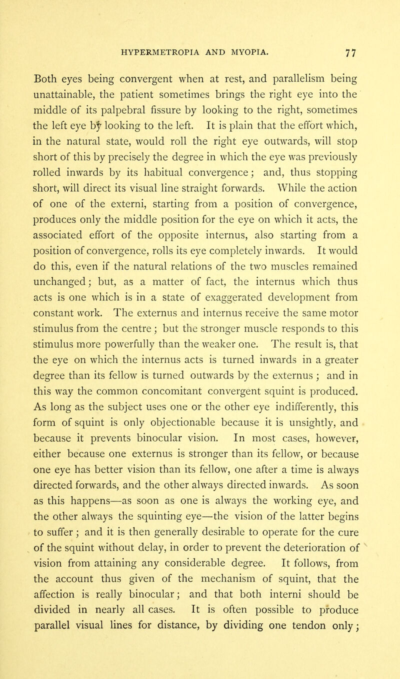 Both eyes being convergent when at rest, and parallehsm being unattainable, the patient sometimes brings the right eye into the' middle of its palpebral fissure by looking to the right, sometimes the left eye b^^ looking to the left. It is plain that the effort which, in the natural state, would roll the right eye outwards, will stop short of this by precisely the degree in which the eye was previously rolled inwards by its habitual convergence; and, thus stopping short, will direct its visual line straight forwards. While the action of one of the externi, starting from a position of convergence, produces only the middle position for the eye on which it acts, the associated effort of the opposite internus, also starting from a position of convergence, rolls its eye completely inwards. It would do this, even if the natural relations of the two muscles remained unchanged; but, as a matter of fact, the internus which thus acts is one which is in a state of exaggerated development from constant work. The externus and internus receive the same motor stimulus from the centre ; but the stronger muscle responds to this stimulus more powerfully than the weaker one. The result is, that the eye on which the internus acts is turned inwards in a greater degree than its fellow is turned outwards by the externus ; and in this way the common concomitant convergent squint is produced. As long as the subject uses one or the other eye indifferently, this form of squint is only objectionable because it is unsightly, and because it prevents binocular vision. In most cases, however, either because one externus is stronger than its fellow, or because one eye has better vision than its fellow, one after a time is always directed forwards, and the other always directed inwards. As soon as this happens—as soon as one is always the working eye, and the other always the squinting eye—the vision of the latter begins to suffer; and it is then generally desirable to operate for the cure of the squint without delay, in order to prevent the deterioration of vision from attaining any considerable degree. It follows, from the account thus given of the mechanism of squint, that the affection is really binocular; and that both interni should be divided in nearly all cases. It is often possible to produce parallel visual lines for distance, by dividing one tendon only;