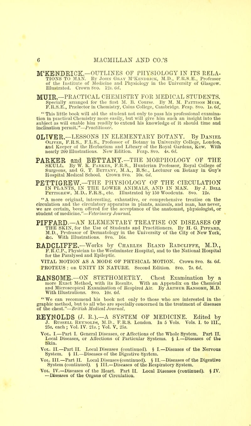 M'KENDRICK—OUTLINES OF PHYSIOLOGY IN ITS RELA- TIONS TO MAN. By John Gray M'Kendrick, M.D., F. li.S.E., Professor of the Institute of Medicine and Physiology in the University of Glasgow. Illustrated. Crown Svo. 12s. 6d. MUIR—PRACTICAL CHEMISTEY FOR MEDICAL STUDENTS. Specially arranged for the first M. B. Course. By M. M. Pattison Muib, F.R.S.E., Praelector in Chemistry, Caius College, Cambridge. Fcap. Svo. Is. 6d.  This little book will aid the student not only to pass his professional examina- tion in practical Chemistry more easily, but will give him such an insight into the subject as wiU enable him readily to extend his knowledge of it should time and inclination permit.—Practitioner. OLIVER—LESSONS IN ELEMENTARY BOTANY. By Daniel Oliver, F.R.S., F.L.S., Professor of Botany in University College, London, and Keeper of the Herbarium and Library of the Royal Gardens, Kew. With nearly 200 Illustrations. New Edition. Fcap. Svo. 4.«. M. PARKER and BETTANY.—THE MORPHOLOGY OF THE SKULL. By W. K. Parker, F.R.S., Hunterian Professor, Royal College of Surgeons, and G. T. Bettany, M.A., B.Sc, Lecturer on Botany in Guy's Hospital Medical School. Crown Svo. 10s. 6d PETTIGREW—THE PHYSIOLOGY OF THE CIRCULATION IN PL.VNTS, IN THE LOWER ANIMALS, AND IN MAN. By J. Bell Pettigrew, M.D,, P.R.S., etc. Illustrated by 150 Woodcuts. Svo. 12s. A more original, interesting, exhaustive, or comprehensive treatise on the circulation and the circulatory apparatus in i^lants, animals, and man, has never, we are certain, been offered for the acceptance of the anatomist, physiologist, or student of medicine.—Veter inary Journal. PIFFARD.—AN ELEMENTARY TREATISE ON DISEASES OF THE SKIN, for the Use of Students and Practitioners. By H. G. Piffard, M.D., Professor of Dermatology in the University of the City ot New York, &c. With Illustrations. Svo. 16s. RADCLIFFE—Works by Charles Bland Radcliffe, M.D., F.lT.C.P., Physician to the Westminster Hospital, and to the National Hospital for the Paralysed and Epileptic. VITAL MOTION AS A MODE OF PHYSICAL MOTION. Crown Svo. 8s. Gd. PROTEUS : or UNITY IN NATURE. Second Edition. Svo. 7s. 6d. RANSOME.—ON STETHOMETRY. Chest Examination by a more Exact Method, with its Results. With an Appendix on the Chemical and Microscopical Examination of Respired Air. By Arthur Ransome, M.D. With Illustrations. Svo. 10s. 6d. *'We can recommend his book not only to those who are interested in the graphic method, but to all who are specially concerned in the treatment of diseases of the chest.—British Medical Journal. REYNOLDS (J. R.).—A SYSTEM OF MEDICINE. Edited by J. Russell Reynolds, M.D., F.R.S. London. In 5 Vols. Vols. I. to III., 25s. each ; Vol. IV. 21s.; Vol. V. 25s. Vol. I.—Part I. General Diseases, or Affections of the Whole System. Part IT. Local Diseases, or Affections of Particular Systems. § I.—Diseases of the Skin. Vol. II.—Part II. Local Diseases (continued). § I.—Diseases of the Nervous System. § II.—Diseases of the Digestive System. Vol. III.—Part 11. Local Diseases (continued). § II.—Diseases of the Digestive System (continued). § III.—Diseases of the Respiratory System. Vol. IV.—Diseases of the Heart. Part II. Local Diseases (continued). § IV. —Diseases of the Organs of Circulation.