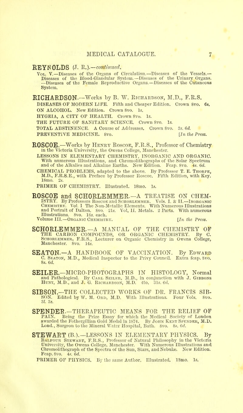 REYI^OLDS (J. n.).-continued. Vol. V.—Diseases of the Organs of Circulation.—Diseases of the Vessels.— Diseases of tlie Blood-Glandular System.—Diseases of the Urinary Organs. —Diseases of the Female Reproductive Organs.—Diseases of the Cutaneous System. RICHARDSON.—Works by B. W. Ejchaedson, M.D., F.E.S. DISEASES OF MODERN LIFE. Fifth and Cheaper Edition. Crown 8vo. 6s. ON ALCOHOL. New Edition. Crown 8vo. Is. HTGBIA, A CITY OF HEALTH. Crown 8vo. Is. THE FUTURE OF SANITARY SCIENCE. Crown Bvo. Is. TOTAL ABSTINENCE. A Course of Addresses. Crown 8vo. 3s. 6d. PREVENTIVE MEDICINE. 8vo. [hi the Press. ROSCOE.—Works by Henry Eoscoe, F.E.S., Professor of Chemistry in the Victoria University, the Owens College, Manchester. LESSONS IN ELEMENTARY CHEMISTRY, INORGANIC AND ORGANIC. With numerous Illustrations, and Chromolithographs of the Solar Spectrum and of the Alkalies and Alkaline Earths. New Edition. Fcap. 8vo. 4*. 6d. CHEMICAL PROBLEMS, adapted to the above. By Professor T. E. Thorpe, M.D., F.R.S.E., with Preface by Professor Roscoe. Fifth Edition, with Key. 18mo. 2s. PRIMER OF CHEMISTRY. Illustrated. 18mo. Is. ROSCOE and SCHORLEMMER.—A TEEATLSE ON chem- istry. By Professors Roscoe and Schorlemmer. Vols. I. & IL—Inorganic Chemistry. Vol.1 The Non-Metallic Elements. With Numerous Illustrations and Portrait of Dalton. 8vo. 21«. Vol. II. Metals. 2 Parts. With numerous Illustrations. 8vo. 18s. each. Volume III.—Organic Chemistry. [In the Press. SCHORLEMMER.—A MANUAL OF THE CHEMLSTEY OF THE CARBON COMPOUNDS, OR ORGANIC CHEMISTRY. By C. SCHORLEMMER, F.R.S., Lccturer on Organic Chemistry in Ov/ens College, Manchester. 8vo. 14s. SEATON.—A HANDBOOK OF VACCINATION. By Edward C. Seaton, M.D., Medical Inspector to the Privy Council. Extra fcap. Svo. 8s. 6d. SEILER.—MICEO-PHOTOGEAPHS IN HISTOLOGY, Normal and Pathological. By Carl Seiler, M.D., in conjunction with J. Gibbons Hunt, M.D., and J. G. Richardson, M.D. 4to. 31s. Qcl. SIBSON—THE COLLECTED WOEKS OF DE. FEANCIS SIB- SON. Edited by W. M. OrD, M.D. With Illustrations. Four Vols. 8vo. 31. 3s. SPENDER.—THEEAPEUTIC MEANS FOR THE EELIEF OF PAIN. Being the Prize Essay for which the Medical Society of London awarded the Fothergillian Gold Medal in 1874. By John Kent Spender, M.D. Lond., Surgeon to the Mineral Water Hospital, Bath. 8vo. 8s. 6d. STEWART (B.).—LESSONS IN ELEMENTARY PHYSICS. By Balfour Stewart, F.R.S., Professor of Natural Philosophy in the Victoria University, the Owens College, Manchester. With Numerous Illustrations and Chromolithograph of the Spectra of the Sun, Stars, andNebuljje. New Edition. Fcap. Svo. 4s. 6d. PRIMER OF PHYSICS. By the same Author. Illustrated. 18mo. Is.