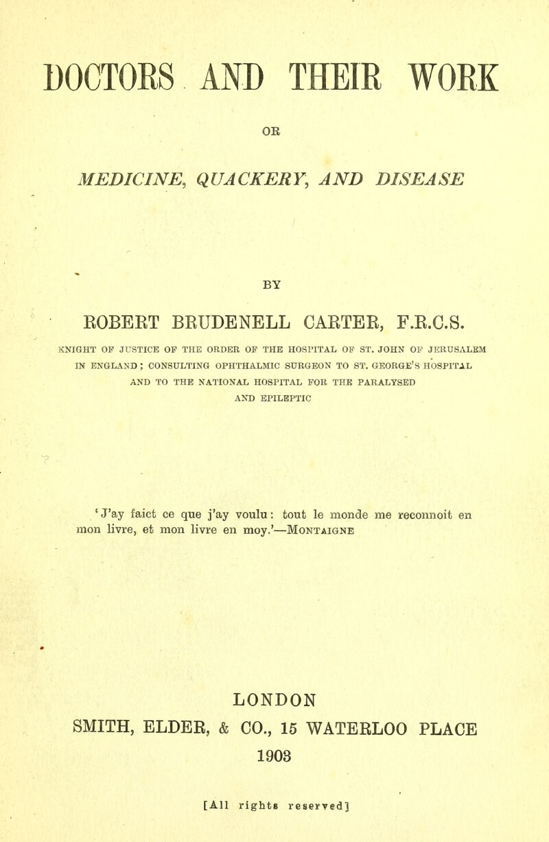 OE MEDICINE, QUACKERY, AND DISEASE BY EGBERT BRUDENELL CARTER, F.R.C.S. KNIGHT OP JUSTICE OP THE ORDER OP THE HOSPITAL OP ST. JOHN OP JERUSALEM IN ENGLAND ; CONSULTING OPHTHALMIC SURGEON TO ST. GEORGE'S HOSPITAL AND TO THE NATIONAL HOSPITAL POR THE PARALYSED AND EPILEPTIC ' J'ay faict ce que j'ay voulu: tout le monde me reconnoit en mon livre, et mon livre en moy.'—Montaigne LONDON SMITH, ELDER, & CO., 15 WATERLOO PLACE 1903 [All rights reserved]