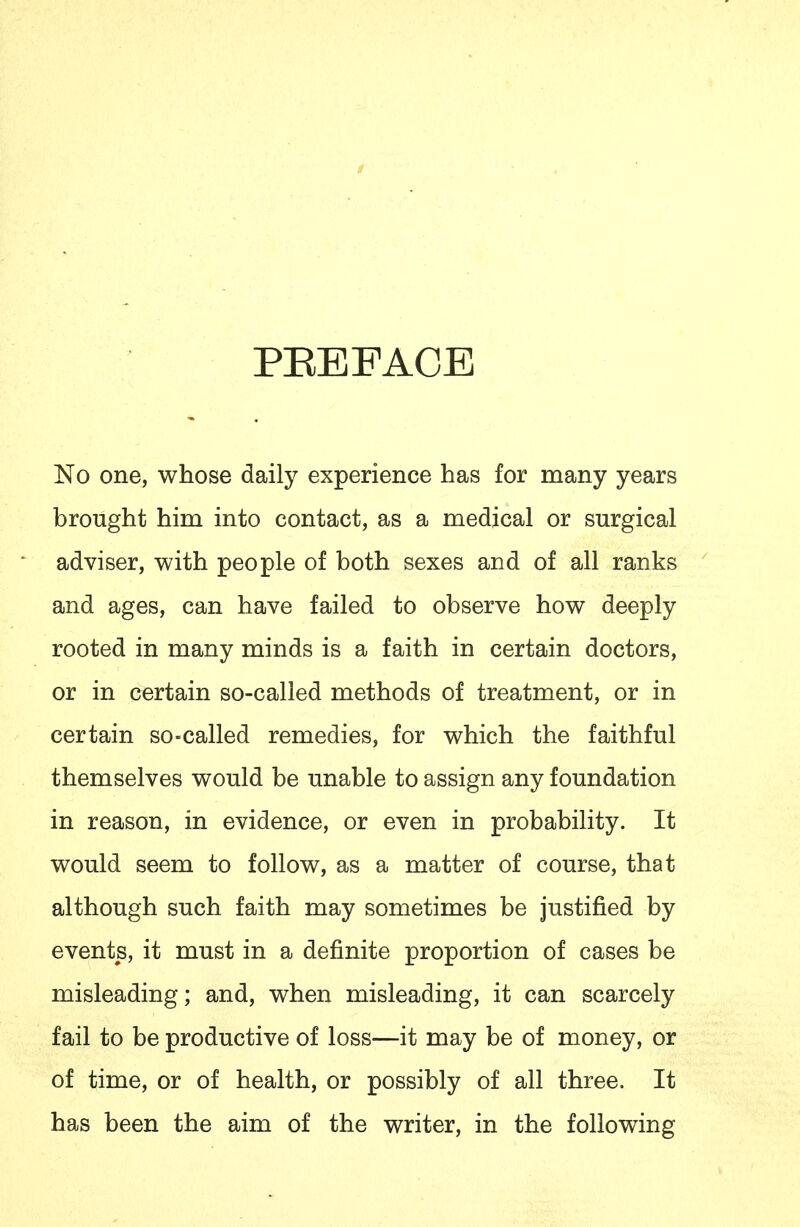 PEBFAOE No one, whose daily experience has for many years brought him into contact, as a medical or surgical adviser, with people of both sexes and of all ranks and ages, can have failed to observe how deeply rooted in many minds is a faith in certain doctors, or in certain so-called methods of treatment, or in certain so-called remedies, for which the faithful themselves would be unable to assign any foundation in reason, in evidence, or even in probability. It would seem to follow, as a matter of course, that although such faith may sometimes be justified by events, it must in a definite proportion of cases be misleading; and, when misleading, it can scarcely fail to be productive of loss—it may be of money, or of time, or of health, or possibly of all three. It has been the aim of the writer, in the following