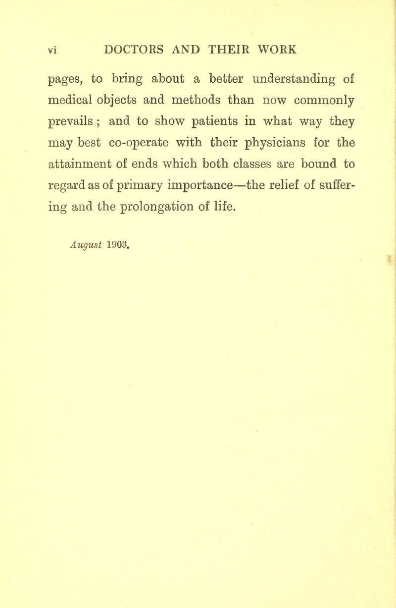 pages, to bring about a better understanding of medical objects and methods than now commonly prevails; and to show patients in what way they may best co-operate with their physicians for the attainment of ends which both classes are bound to regard as of primary importance—the relief of suffer- ing and the prolongation of life. August 1903. 3