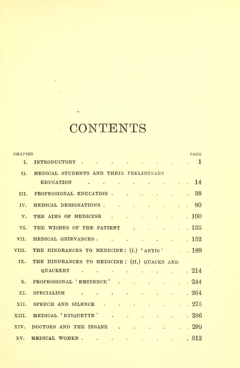 CONTENTS CHAPTER PAGE I. INTRODUCTORY ........ 1 II. MEDICAL STUDENTS AND THEIR PRELIMINARY EDUCATION . . . . . . . . 14 III. PROFESSIONAL EDUCATION 38 IV. MEDICAL DESIGNATIONS .80 V. THE AIMS OF MEDICINE 100 VI. THE WISHES OF THE PATIENT ..... 135 VII. MEDICAL GRIEVANCES ....... 152 VIII. THE HINDRANCES TO MEDICINE : (l.) ' ANTIS ' . . 189 IX. THE HINDRANCES TO MEDICINE : (ll.) QUACKS AND QUACKERY 214 X. PROFESSIONAL 'EMINENCE' 244 XI. SPECIALISM 264 XII. SPEECH AND SILENCE 275 XIII. MEDICAL ' ETIQUETTE ' 286 XIV. DOCTORS AND THE INSANE 299 XV. MEDICAL WOMEN , 312