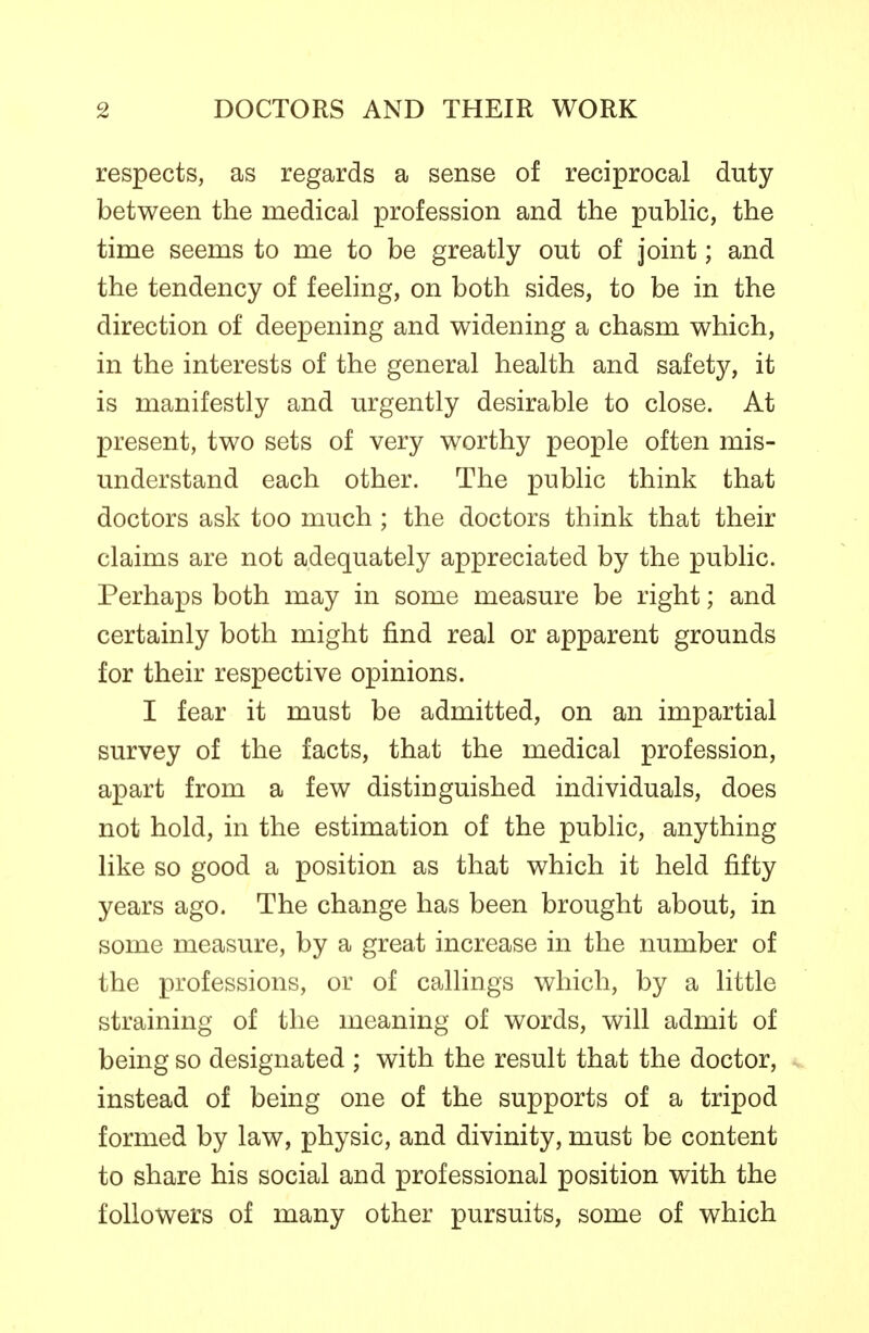 respects, as regards a sense of reciprocal duty between the medical profession and the public, the time seems to me to be greatly out of joint; and the tendency of feeling, on both sides, to be in the direction of deepening and widening a chasm which, in the interests of the general health and safety, it is manifestly and urgently desirable to close. At present, two sets of very worthy people often mis- understand each other. The public think that doctors ask too much ; the doctors think that their claims are not adequately appreciated by the public. Perhaps both may in some measure be right; and certainly both might find real or apparent grounds for their respective opinions. I fear it must be admitted, on an impartial survey of the facts, that the medical profession, apart from a few distinguished individuals, does not hold, in the estimation of the public, anything like so good a position as that which it held fifty years ago. The change has been brought about, in some measure, by a great increase in the number of the professions, or of callings which, by a little straining of the meaning of words, will admit of being so designated ; with the result that the doctor, instead of being one of the supports of a tripod formed by law, physic, and divinity, must be content to share his social and professional position with the followers of many other pursuits, some of which