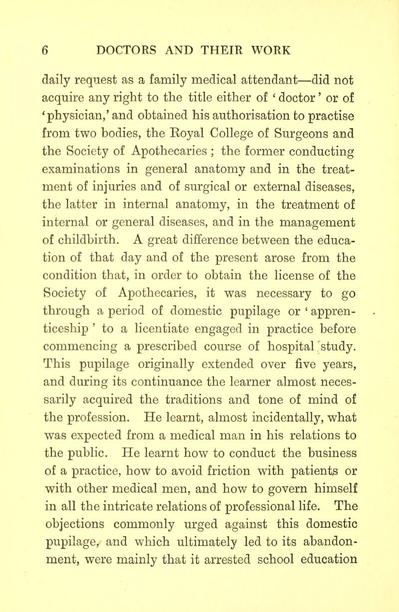 daily request as a family medical attendant—did not acquire any right to the title either of * doctor' or of 'physician,' and obtained his authorisation to practise from two bodies, the Eoyal College of Surgeons and the Society of Apothecaries ; the former conducting examinations in general anatomy and in the treat- ment of injuries and of surgical or external diseases, the latter in internal anatomy, in the treatment of internal or general diseases, and in the management of childbirth. A great difference between the educa- tion of that day and of the present arose from the condition that, in order to obtain the license of the Society of Apothecaries, it was necessary to go through a period of domestic pupilage or ' appren- ticeship ' to a licentiate engaged in practice before commencing a prescribed course of hospital study. This pupilage originally extended over five years, and during its continuance the learner almost neces- sarily acquired the traditions and tone of mind of the profession. He learnt, almost incidentally, what was expected from a medical man in his relations to the public. He learnt how to conduct the business of a practice, how to avoid friction with patients or with other medical men, and how to govern himself in all the intricate relations of professional life. The objections commonly urged against this domestic pupilage, and which ultimately led to its abandon- ment, were mainly that it arrested school education