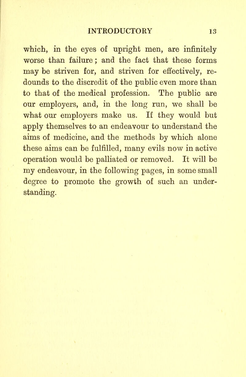 which, in the eyes of upright men, are infinitely worse than failure; and the fact that these forms may be striven for, and striven for effectively, re- dounds to the discredit of the public even more than to that of the medical profession. The public are our employers, and, in the long run, we shall be what our employers make us. If they would but apply themselves to an endeavour to understand the aims of medicine, and the methods by which alone these aims can be fulfilled, many evils now in active operation would be palliated or removed. It will be my endeavour, in the following pages, in some small degree to promote the growth of such an under- standing.