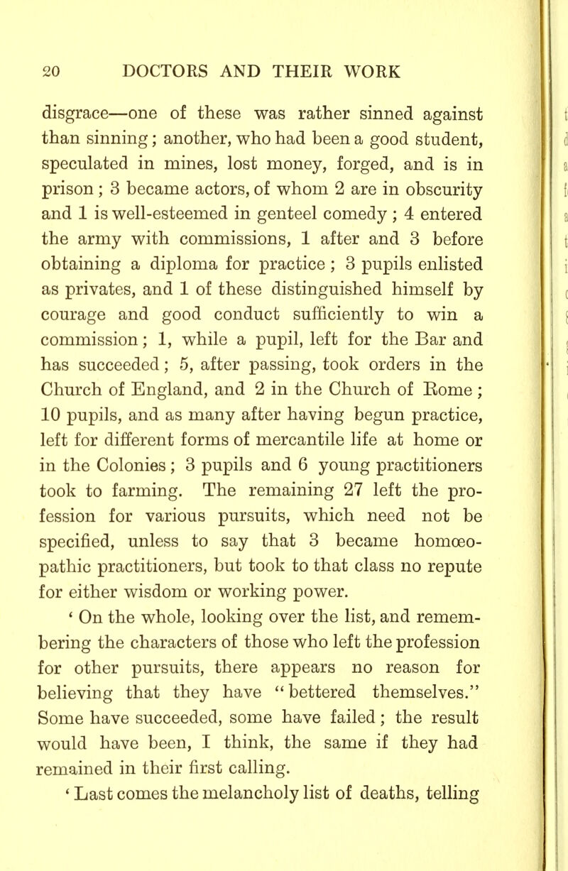 disgrace—one of these was rather sinned against than sinning; another, who had been a good student, speculated in mines, lost money, forged, and is in prison ; 3 became actors, of whom 2 are in obscurity and 1 is well-esteemed in genteel comedy ; 4 entered the army with commissions, 1 after and 3 before obtaining a diploma for practice; 3 pupils enlisted as privates, and 1 of these distinguished himself by courage and good conduct sufficiently to win a commission; 1, while a pupil, left for the Bar and has succeeded; 5, after passing, took orders in the Church of England, and 2 in the Church of Kome; 10 pupils, and as many after having begun practice, left for different forms of mercantile life at home or in the Colonies ; 3 pupils and 6 young practitioners took to farming. The remaining 27 left the pro- fession for various pursuits, which need not be specified, unless to say that 3 became homoeo- pathic practitioners, but took to that class no repute for either wisdom or working power. * On the whole, looking over the list, and remem- bering the characters of those who left the profession for other pursuits, there appears no reason for believing that they have bettered themselves. Some have succeeded, some have failed; the result would have been, I think, the same if they had remained in their first calling. * Last comes the melancholy list of deaths, telling