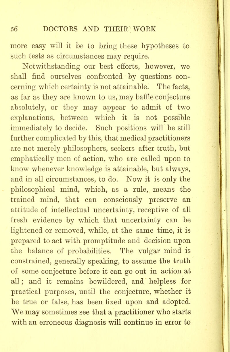 more easy will it be to bring these hypotheses to such tests as circumstances may require. Notwithstanding our best efforts, however, we shall find ourselves confronted by questions con- cerning which certainty is not attainable. The facts, as far as they are known to us, may baffle conjecture absolutely, or they may appear to admit of two explanations, between which it is not possible immediately to decide. Such positions will be still further complicated by this, that medical practitioners are not merely philosophers, seekers after truth, but emphatically men of action, who are called upon to know whenever knowledge is attainable, but always, and in all circumstances, to do. Now it is only the philosophical mind, which, as a rule, means the trained mind, that can consciously preserve an attitude of intellectual uncertainty, receptive of all fresh evidence by which that uncertainty can be lightened or removed, while, at the same time, it is prepared to act with promptitude and decision upon the balance of probabilities. The vulgar mind is constrained, generally speaking, to assume the truth of some conjecture before it can go out in action at all; and it remains bewildered, and helpless for practical purposes, until the conjecture, whether it be true or false, has been fixed upon and adopted. We may sometimes see that a practitioner who starts with an erroneous diagnosis will continue in error to