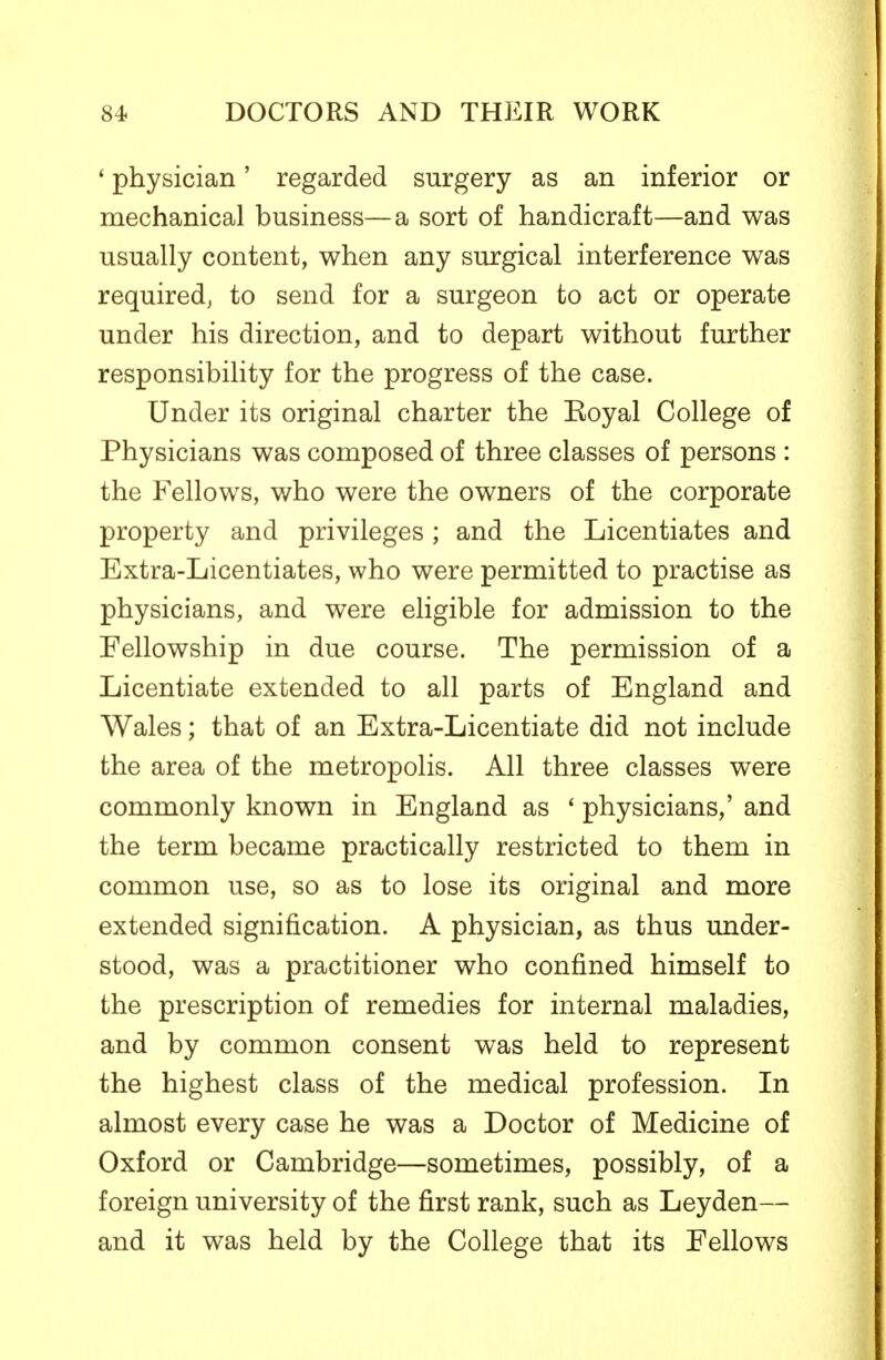 ' physician' regarded surgery as an inferior or mechanical business—a sort of handicraft—and was usually content, when any surgical interference was required, to send for a surgeon to act or operate under his direction, and to depart without further responsibility for the progress of the case. Under its original charter the Eoyal College of Physicians was composed of three classes of persons : the Fellows, who were the owners of the corporate property and privileges ; and the Licentiates and Extra-Licentiates, who were permitted to practise as physicians, and were eligible for admission to the Fellowship in due course. The permission of a Licentiate extended to all parts of England and Wales; that of an Extra-Licentiate did not include the area of the metropolis. All three classes were commonly known in England as ' physicians,' and the term became practically restricted to them in common use, so as to lose its original and more extended signification. A physician, as thus under- stood, was a practitioner who confined himself to the prescription of remedies for internal maladies, and by common consent was held to represent the highest class of the medical profession. In almost every case he was a Doctor of Medicine of Oxford or Cambridge—sometimes, possibly, of a foreign university of the first rank, such as Leyden— and it was held by the College that its Fellows