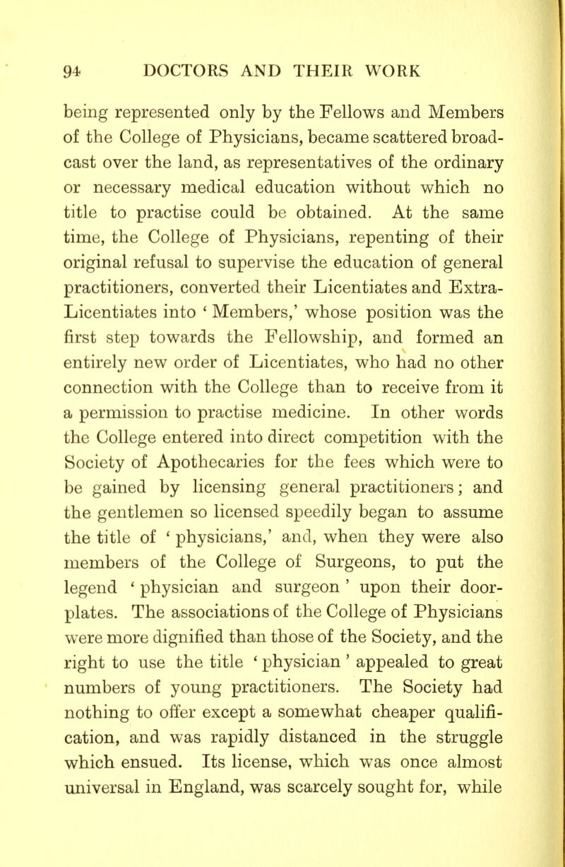 being represented only by the Fellows and Members of the College of Physicians, became scattered broad- cast over the land, as representatives of the ordinary or necessary medical education without which no title to practise could be obtained. At the same time, the College of Physicians, repenting of their original refusal to supervise the education of general practitioners, converted their Licentiates and Extra- Licentiates into ' Members,' whose position was the first step towards the Fellowship, and formed an entirely new order of Licentiates, who had no other connection with the College than to receive from it a permission to practise medicine. In other words the College entered into direct competition with the Society of Apothecaries for the fees which were to be gained by licensing general practitioners; and the gentlemen so licensed speedily began to assume the title of ' physicians,' and, when they were also members of the College of Surgeons, to put the legend * physician and surgeon ' upon their door- plates. The associations of the College of Physicians were more dignified than those of the Society, and the right to use the title ' physician ' appealed to great numbers of young practitioners. The Society had nothing to offer except a somewhat cheaper qualifi- cation, and was rapidly distanced in the struggle which ensued. Its license, which was once almost universal in England, was scarcely sought for, while