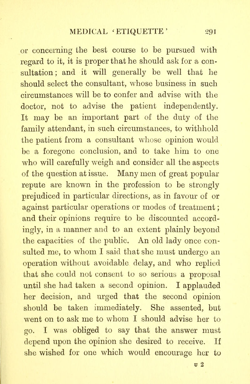or concerning the best course to be pursued with regard to it, it is proper that he should ask for a con- sultation ; and it will generally be well that he should select the consultant, whose business in such circumstances will be to confer and advise with the doctor, not to advise the patient independently. It may be an important part of the duty of the family attendant, in such circumstances, to withhold the patient from a consultant whose opinion would be a foregone conclusion, and to take him to one who will carefully weigh and consider all the aspects of the question at issue. Many men of great popular repute are known in the profession to be strongly prejudiced in particular directions, as in favour of or against particular operations or modes of treatment; and their opinions require to be discounted accord- ingly, in a manner and to an extent plainly beyond the capacities of the public. An old lady once con- sulted me, to whom I said that she must undergo an operation without avoidable delay, and who replied that she could not consent to so serious a proposal until she had taken a second opinion. I applauded her decision, and urged that the second opinion should be taken immediately. She assented, but went on to ask me to whom I should advise her to go. I was obliged to say that the answer must depend upon the opinion she desired to receive. If she wished for one which would encourage her to u 2