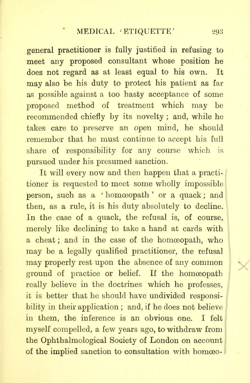 general practitioner is fully justified in refusing to meet any proposed consultant whose position he does not regard as at least equal to his own. It may also be his duty to protect his patient as far as possible against a too hasty acceptance of some proposed method of treatment which may be recommended chiefly by its novelty ; and, while he takes care to preserve an open mind, he should remember that he must continue to accept his full share of responsibility for any course which is pursued under his presumed sanction. It will every now and then happen that a practi- tioner is requested to meet some wholly impossible person, such as a ' homoeopath ' or a quack; and then, as a rule, it is his duty absolutely to decline. In the case of a quack, the refusal is, of course, merely like declining to take a hand at cards with a cheat; and in the case of the homoeopath, who may be a legally qualified practitioner, the refusal may properly rest upon the absence of any common ground of practice or belief. If the homoeopath really believe in the doctrines which he professes, it is better that he should have undivided responsi- bility in their application ; and, if he does not believe in them, the inference is an obvious one. I felt myself compelled, a few years ago, to withdraw from the Ophthalmological Society of London on account of the implied sanction to consultation with homoeo-