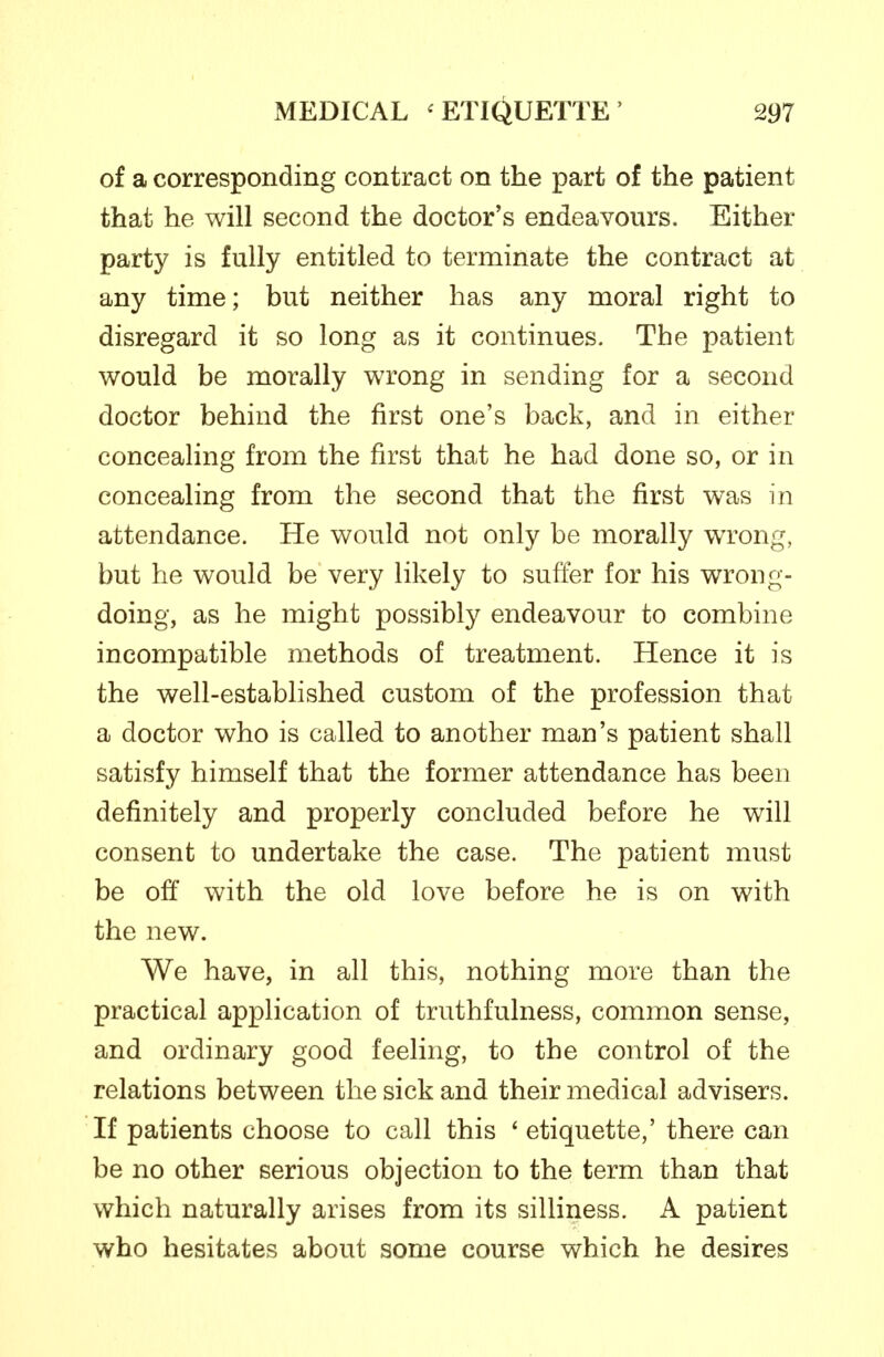 of a corresponding contract on the part of the patient that he will second the doctor's endeavours. Either party is fully entitled to terminate the contract at any time; but neither has any moral right to disregard it so long as it continues. The patient would be morally wrong in sending for a second doctor behind the first one's back, and in either concealing from the first that he had done so, or in concealing from the second that the first was in attendance. He would not only be morally wrong, but he would be very likely to suffer for his wrong- doing, as he might possibly endeavour to combine incompatible methods of treatment. Hence it is the well-established custom of the profession that a doctor who is called to another man's patient shall satisfy himself that the former attendance has been definitely and properly concluded before he will consent to undertake the case. The patient must be oft' with the old love before he is on with the new. We have, in all this, nothing more than the practical application of truthfulness, common sense, and ordinary good feeling, to the control of the relations between the sick and their medical advisers. If patients choose to call this ' etiquette,' there can be no other serious objection to the term than that which naturally arises from its silliness. A patient who hesitates about some course which he desires