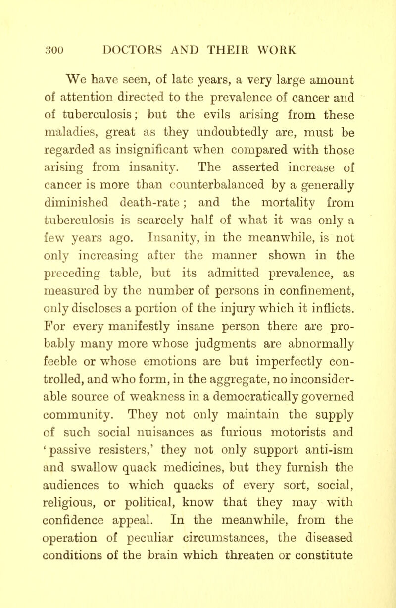 We have seen, of late years, a very large amount of attention directed to the prevalence of cancer and of tuberculosis; but the evils arising from these maladies, great as they undoubtedly are, must be regarded as insignificant when compared with those arising from insanity. The asserted increase of cancer is more than counterbalanced by a generally diminished death-rate; and the mortahty from tuberculosis is scarcely half of what it was only a few years ago. Insanity, in the meanwhile, is not only increasing after the manner shown in the preceding table, but its admitted prevalence, as measured by the number of persons in confinement, only discloses a portion of the injury which it inflicts. For every manifestly insane person there are pro- bably many more whose judgments are abnormally feeble or whose emotions are but imperfectly con- trolled, and who form, in the aggregate, no inconsider- able source of weakness in a democratically governed community. They not only maintain the supply of such social nuisances as furious motorists and ' passive resisters,' they not only support anti-ism and swallow quack medicines, but they furnish the audiences to which quacks of every sort, social, religious, or poHtical, know that they may with confidence appeal. In the meanwhile, from the operation of peculiar circumstances, the diseased conditions of the brain which threaten or constitute