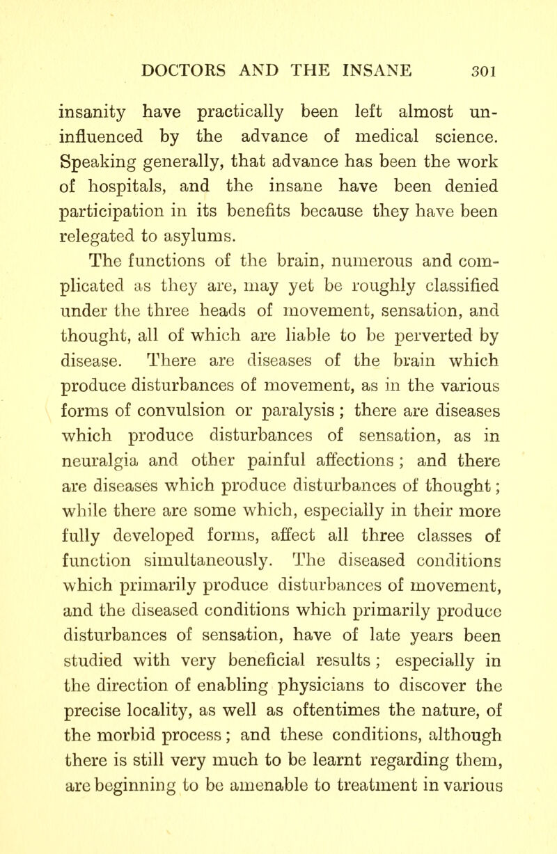 insanity have practically been left almost un- influenced by the advance of medical science. Speaking generally, that advance has been the work of hospitals, and the insane have been denied participation in its benefits because they have been relegated to asylums. The functions of the brain, numerous and com- plicated as they are, may yet be roughly classified under the three heads of movement, sensation, and thought, all of which are liable to be perverted by disease. There are diseases of the brain which produce disturbances of movement, as in the various forms of convulsion or paralysis; there are diseases which produce disturbances of sensation, as in neuralgia and other painful affections ; and there are diseases which produce disturbances of thought; while there are some which, especially in their more fully developed forms, affect all three classes of function simultaneously. The diseased conditions which primarily produce disturbances of movement, and the diseased conditions which primarily produce disturbances of sensation, have of late years been studied with very beneficial results ; especially in the direction of enabling physicians to discover the precise locality, as well as oftentimes the nature, of the morbid process; and these conditions, although there is still very much to be learnt regarding them, are beginning to be amenable to treatment in various