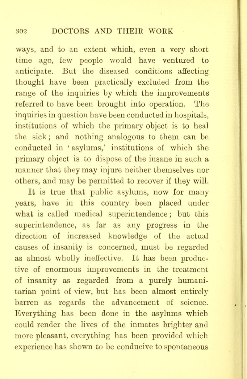 ways, and to an extent which, even a very short time ago, few people would have ventured to anticipate. But the diseased conditions affecting thought have been practically excluded from the range of the inquiries by which the improvements referred to have been brought into operation. The inquiries in question have been conducted in hospitals, institutions of which the primary object is to heal the sick; and nothing analogous to them can be conducted in ' asylums,' institutions of which the primary object is to dispose of the insane in such a manner that they may injure neither themselves nor others, and may be permitted to recover if they will. It is true that public asylums, now for many years, have in this country been placed under what is called medical superintendence; but this superintendence, as far as any progress in the direction of increased knowledge of the actual causes of insanity is concerned, must be regarded as almost wholly ineffective. It has been produc- tive of enormous improvements in the treatment of insanity as regarded from a purely humani- tarian point of view, but has been almost entirely barren as regards the advancement of science. Everything has been done in the asylums which could render the lives of the inmates brighter and more pleasant, everything has been provided which experience has shown to be conducive to spontaneous