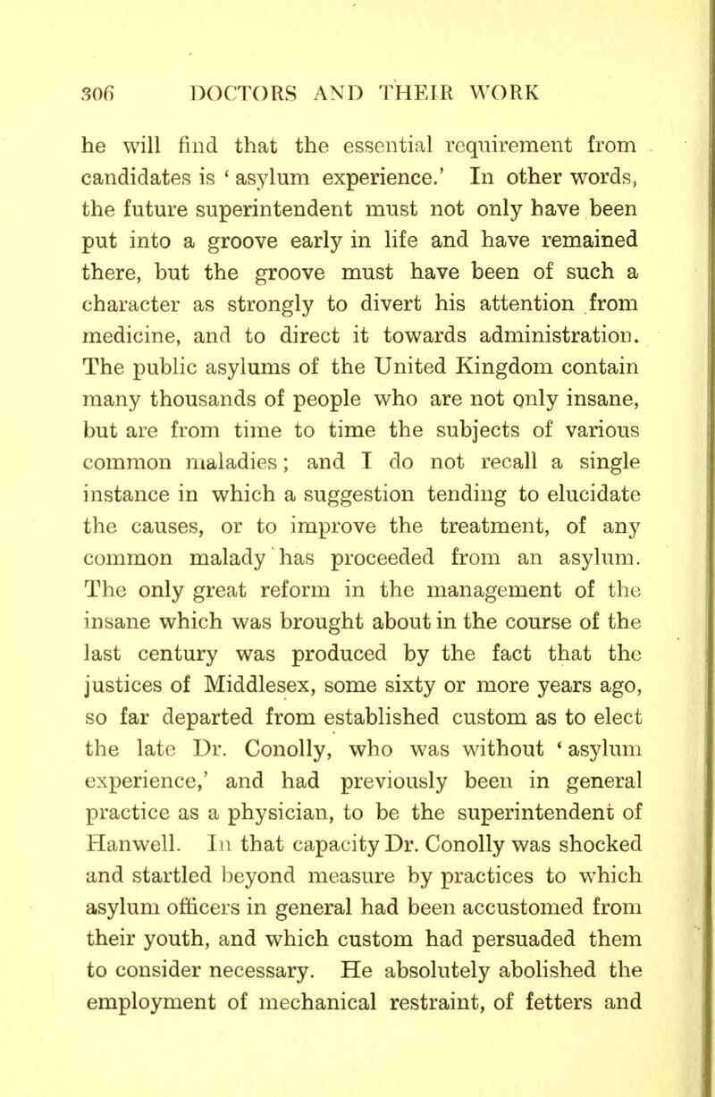 he will find that the essential requirement from candidates is ' asylum experience.' In other words, the future superintendent must not only have been put into a groove early in life and have remained there, but the groove must have been of such a character as strongly to divert his attention from medicine, and to direct it towards administration. The public asylums of the United Kingdom contain many thousands of people who are not only insane, but are from time to time the subjects of various common maladies; and I do not recall a single instance in which a suggestion tending to elucidate the causes, or to improve the treatment, of any common malady has proceeded from an asylum. The only great reform in the management of the insane which was brought about in the course of the last century was produced by the fact that the justices of Middlesex, some sixty or more years ago, so far departed from established custom as to elect the late Dr. Conolly, who was without ' asylum experience,' and had previously been in general practice as a physician, to be the superintendent of Hanwell. In that capacity Dr. Conolly was shocked and startled beyond measure by practices to which asylum officers in general had been accustomed from their youth, and which custom had persuaded them to consider necessary. He absolutely abohshed the employment of mechanical restraint, of fetters and