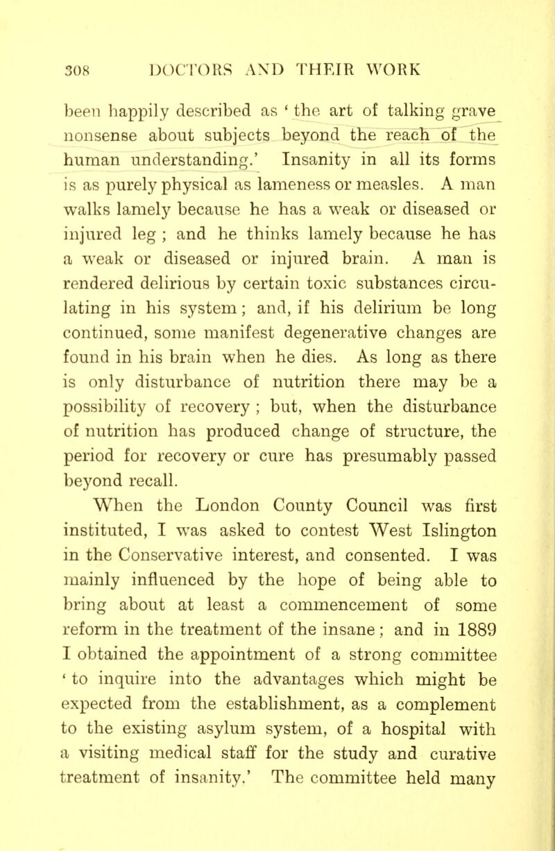 been happily described as * the art of talking grave nonsense about subjects beyond the reach of the human understanding.' Insanity in all its forms is as purely physical as lameness or measles. A man walks lamely because he has a weak or diseased or injured leg ; and he thinks lamely because he has a weak or diseased or injured brain. A man is rendered delirious by certain toxic substances circu- lating in his system; and, if his delirium be long continued, some manifest degenerative changes are found in his brain when he dies. As long as there is only disturbance of nutrition there may be a possibility of recovery ; but, when the disturbance of nutrition has produced change of structure, the period for recovery or cure has presumably passed beyond recall. When the London County Council was first instituted, I was asked to contest West Islington in the Conservative interest, and consented. I was mainly influenced by the hope of being able to bring about at least a commencement of some reform in the treatment of the insane; and in 1889 I obtained the appointment of a strong committee ' to inquire into the advantages which might be expected from the establishment, as a complement to the existing asylum system, of a hospital with a visiting medical staff for the study and curative treatment of insanity.' The committee held many