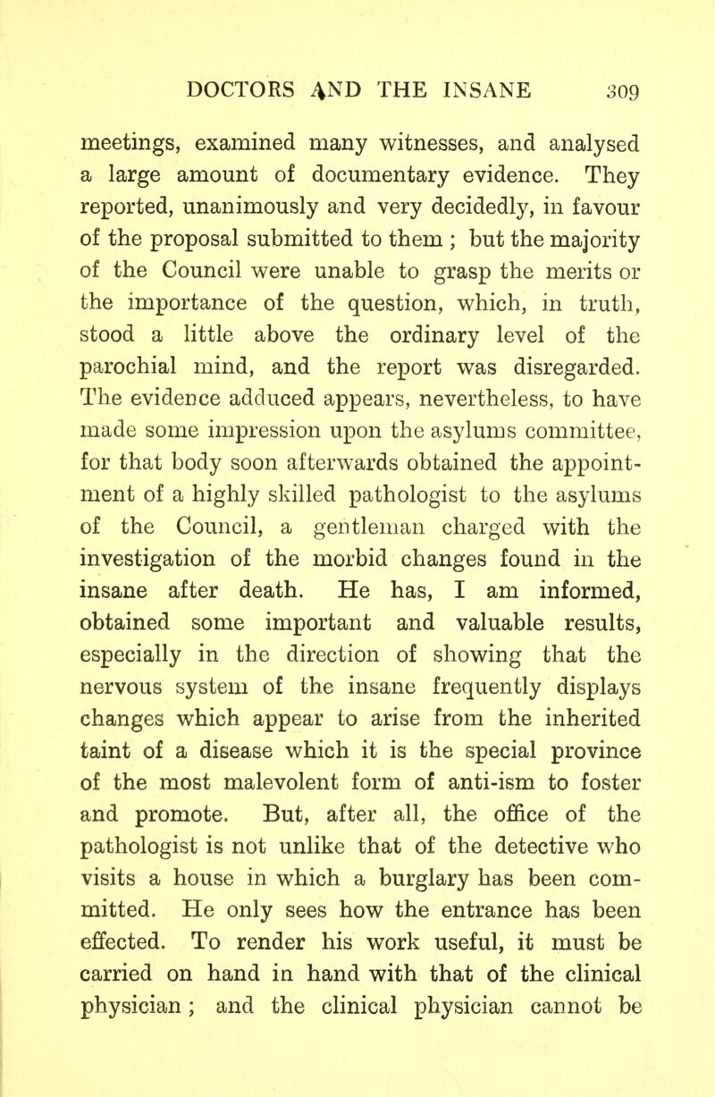 meetings, examined many witnesses, and analysed a large amount of documentary evidence. They reported, unanimously and very decidedly, in favour of the proposal submitted to them ; but the majority of the Council were unable to grasp the merits or the importance of the question, which, in truth, stood a little above the ordinary level of the parochial mind, and the report was disregarded. The evidence adduced appears, nevertheless, to have made some impression upon the asylums committee, for that body soon afterwards obtained the appoint- ment of a highly skilled pathologist to the asylums of the Council, a gentleman charged with the investigation of the morbid changes found in the insane after death. He has, I am informed, obtained some important and valuable results, especially in the direction of showing that the nervous system of the insane frequently displays changes which appear to arise from the inherited taint of a disease which it is the special province of the most malevolent form of anti-ism to foster and promote. But, after all, the office of the pathologist is not unlike that of the detective who visits a house in which a burglary has been com- mitted. He only sees how the entrance has been effected. To render his work useful, it must be carried on hand in hand with that of the chnical physician; and the clinical physician cannot be