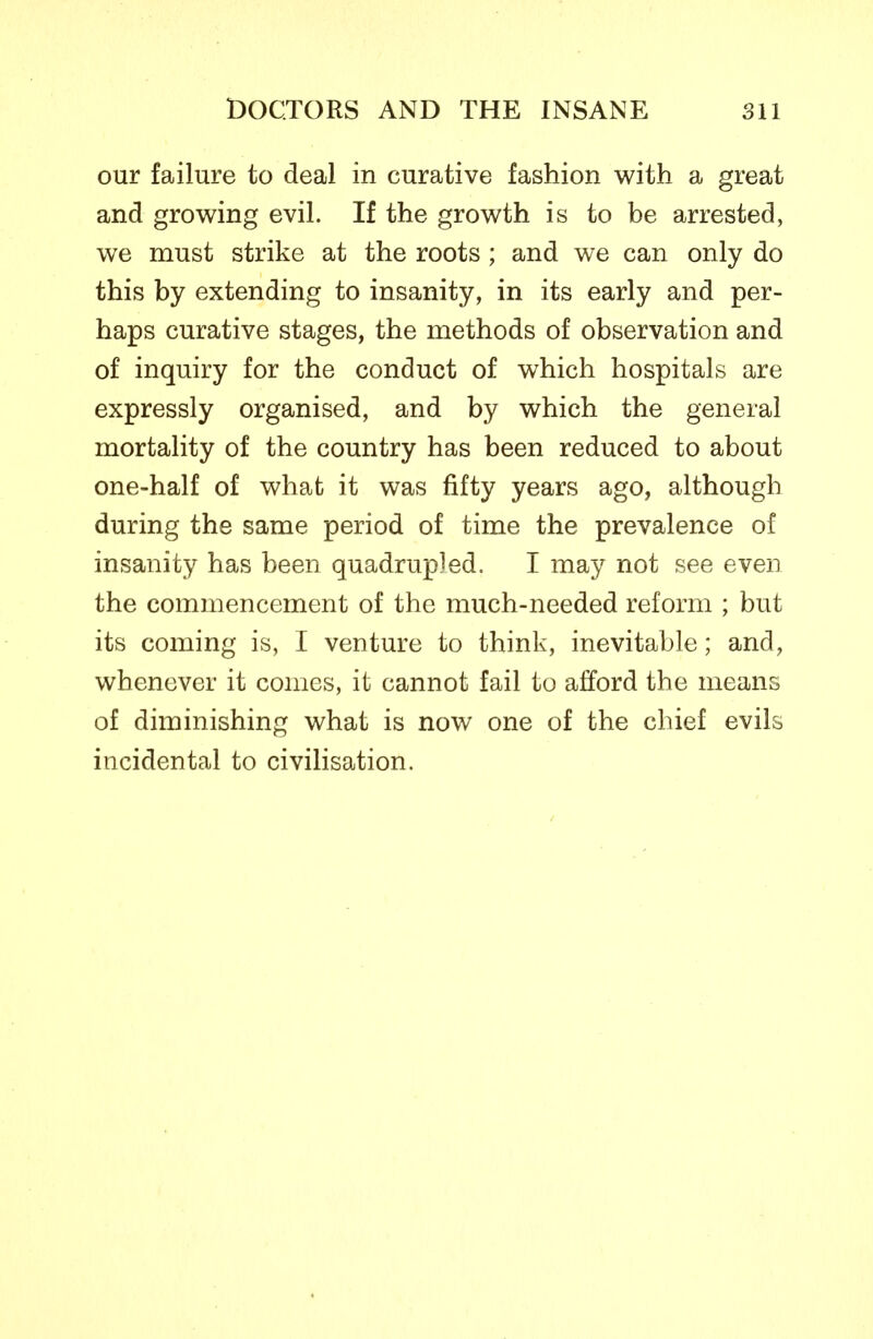 our failure to deal in curative fashion with a great and growing evil. If the growth is to be arrested, we must strike at the roots ; and we can only do this by extending to insanity, in its early and per- haps curative stages, the methods of observation and of inquiry for the conduct of which hospitals are expressly organised, and by which the general mortality of the country has been reduced to about one-half of what it was fifty years ago, although during the same period of time the prevalence of insanity has been quadrupled. I may not see even the commencement of the much-needed reform ; but its coming is, I venture to think, inevitable; and, whenever it conies, it cannot fail to afford the means of diminishing what is now one of the chief evils incidental to civilisation.