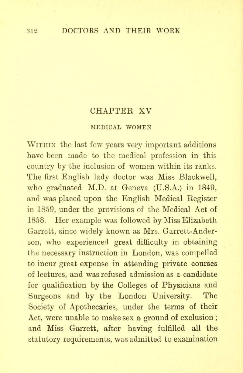 CHAPTEK XV MEDICAL WOMEN Within the last few years very important additions have been made to the medical profession in this country by the inclusion of women within its ranks. The first English lady doctor was Miss Blackwell, who graduated M.D. at Geneva (U.S.A.) in 1849, and was placed upon the English Medical Eegister in 1859, under the provisions of the Medical Act of 1858. Her example was followed by Miss Elizabeth Garrett, since widely known as Mrs. Garrett-Ander- son, who experienced great difficulty in obtaining the necessary instruction in London, was compelled to incur great expense in attending private courses of lectures, and was refused admission as a candidate for qualification by the Colleges of Physicians and Surgeons and by the London University. The Society of Apothecaries, under the terms of their Act, were unable to make sex a ground of exclusion ; and Miss Garrett, after having fulfilled all the statutory requirements, was admitted to examination