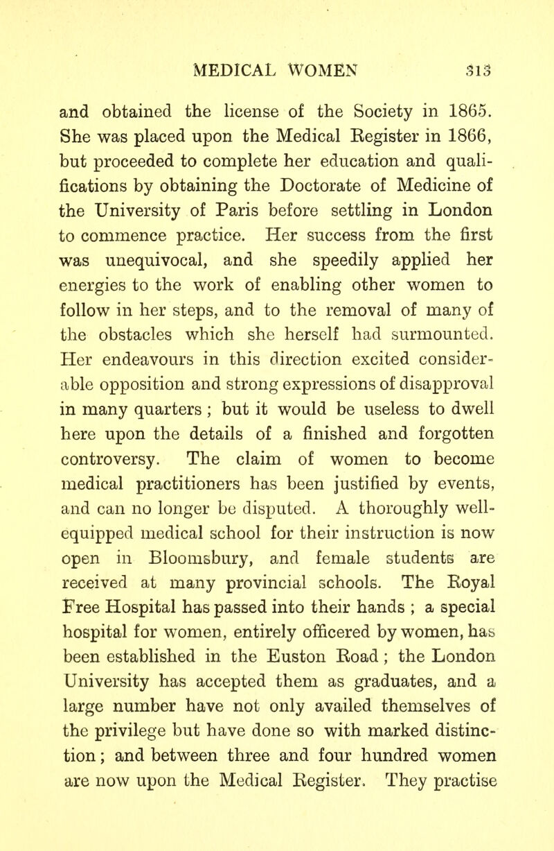 and obtained the license of the Society in 1865. She was placed upon the Medical Kegister in 1866, but proceeded to complete her education and quali- fications by obtaining the Doctorate of Medicine of the University of Paris before settling in London to commence practice. Her success from the first was unequivocal, and she speedily applied her energies to the work of enabling other women to follow in her steps, and to the removal of many of the obstacles which she herself had surmounted. Her endeavours in this direction excited consider^ able opposition and strong expressions of disapproval in many quarters ; but it would be useless to dwell here upon the details of a finished and forgotten controversy. The claim of women to become medical practitioners has been justified by events, and can no longer bo disputed. A thoroughly well- equipped medical school for their instruction is now open in Bloomsbury, and female students are received at many provincial schools. The Koyal Free Hospital has passed into their hands ; a special hospital for women, entirely officered by women, has been established in the Euston Eoad; the London University has accepted them as graduates, and a large number have not only availed themselves of the privilege but have done so with marked distinc- tion ; and between three and four hundred women are now upon the Medical Kegister. They practise