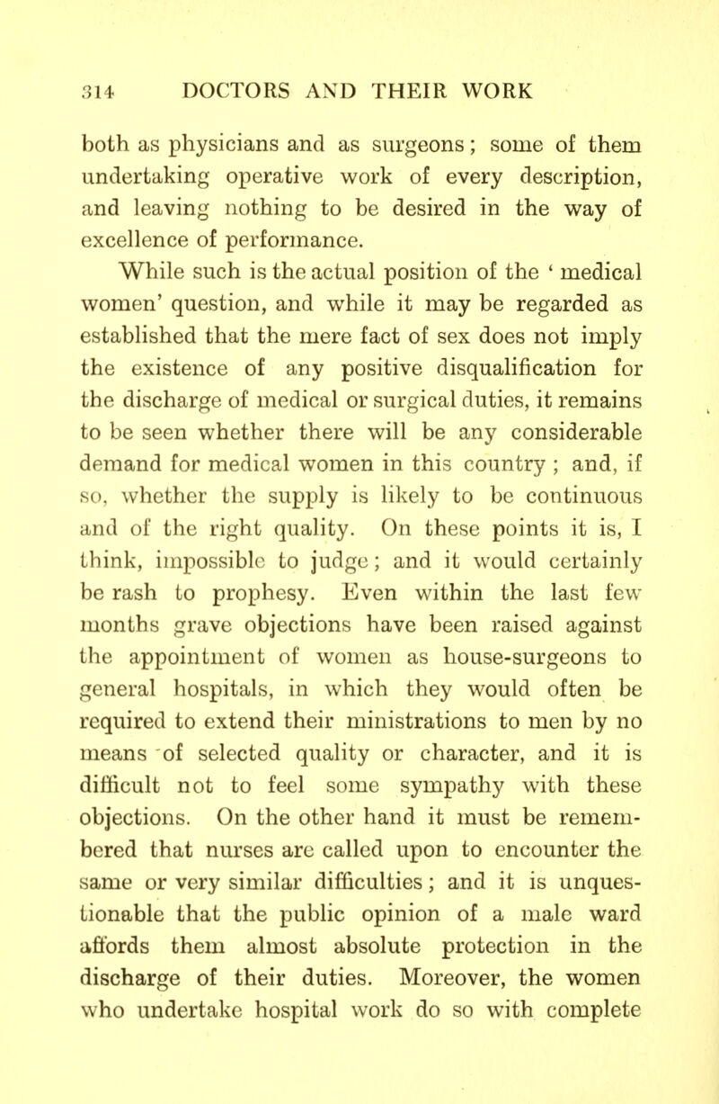 both as physicians and as surgeons; some of them undertaking operative work of every description, and leaving nothing to be desired in the wa>y of excellence of performance. While such is the actual position of the ' medical women' question, and while it may be regarded as estabhshed that the mere fact of sex does not imply the existence of any positive disqualification for the discharge of medical or surgical duties, it remains to be seen whether there will be any considerable demand for medical women in this country ; and, if so, whether the supply is likely to be continuous and of the right quality. On these points it is, I think, impossible to judge; and it would certainly be rash to prophesy. Even within the last few months grave objections have been raised against the appointment of women as house-surgeons to general hospitals, in which they would often be required to extend their ministrations to men by no means of selected quality or character, and it is difficult not to feel some sympathy with these objections. On the other hand it must be remem- bered that nurses are called upon to encounter the same or very similar difficulties; and it is unques- tionable that the public opinion of a male ward affords them almost absolute protection in the discharge of their duties. Moreover, the women who undertake hospital work do so with complete