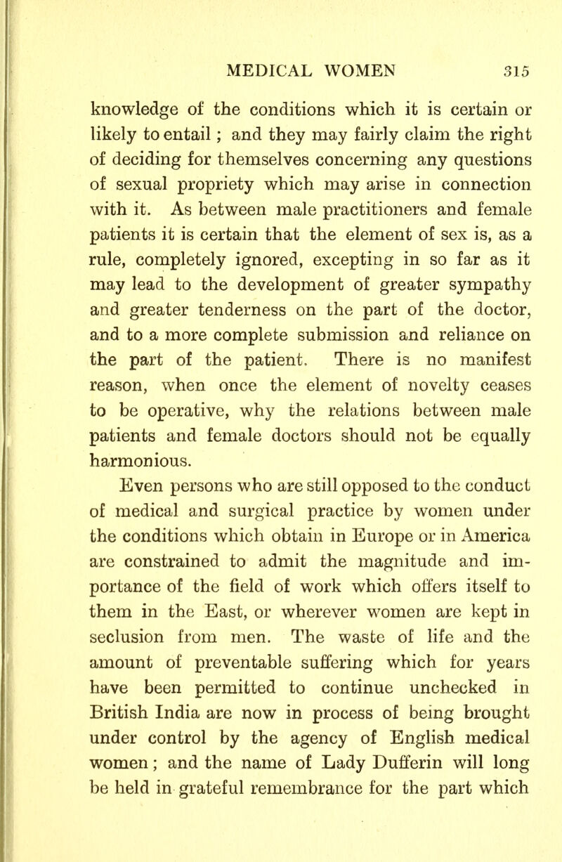 knowledge of the conditions which it is certain or likely to entail; and they may fairly claim the right of deciding for themselves concerning any questions of sexual propriety which may arise in connection with it. As between male practitioners and female patients it is certain that the element of sex is, as a rule, completely ignored, excepting in so far as it may lead to the development of greater sympathy and greater tenderness on the part of the doctor, and to a more complete submission and reliance on the part of the patient. There is no manifest reason, when once the element of novelty ceases to be operative, why the relations between male patients and female doctors should not be equally harmonious. Even persons who are still opposed to the conduct of medical and surgical practice by women under the conditions which obtain in Europe or in America are constrained to admit the magnitude and im- portance of the field of work which offers itself to them in the East, or wherever women are kept in seclusion from men. The waste of life and the amount of preventable suffering which for years have been permitted to continue unchecked in British India are now in process of being brought under control by the agency of English medical women; and the name of Lady Dufferin will long be held in grateful remembrance for the part which