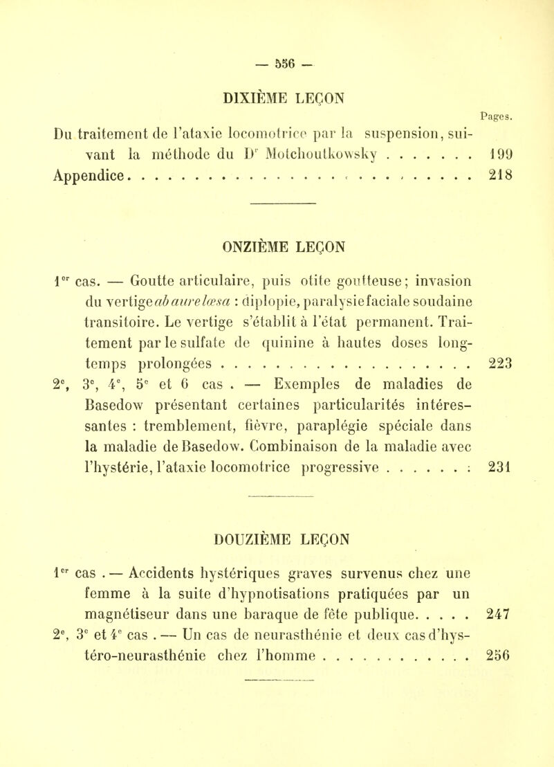 D1XIEME LEQON Pages. Du traitement de l'ataxie locomotrice par la suspension, sui- vant la methode du D' Motchoutkowsky 199 Appendice . 218 ONZIEME LEQON lor cas. — Goutte articulaire, puis otite gontteuse; invasion du vertigeribaurelcesa : diplopie, paralysie facial e soudaine transitoire. Le vertige s'etablit a 1'etat permanent. Trai- tement par le sulfate de quinine a hautes doses long- temps prolongees 223 2% 3°, 4e, 5C et 6 cas . — Exemples de maladies de Basedow presentant certaines particularity interes- santes : tremblement, fievre, paraplegie speciale dans la maladie de Basedow. Combinaison de la maladie avec l'hyste>ie, l'ataxie locomotrice progressive : 231 DOUZIEME LEQON lcr cas .— Accidents hysteriques graves survenus chez une femme a la suite d'hypnotisations pratiquees par un magnetiseur dans une baraque de fete publique 247 2e, 3C et 4° cas . — Un cas de neurasthenic et deux cas d'hys- tero-neurasth£nie chez l'homme 256