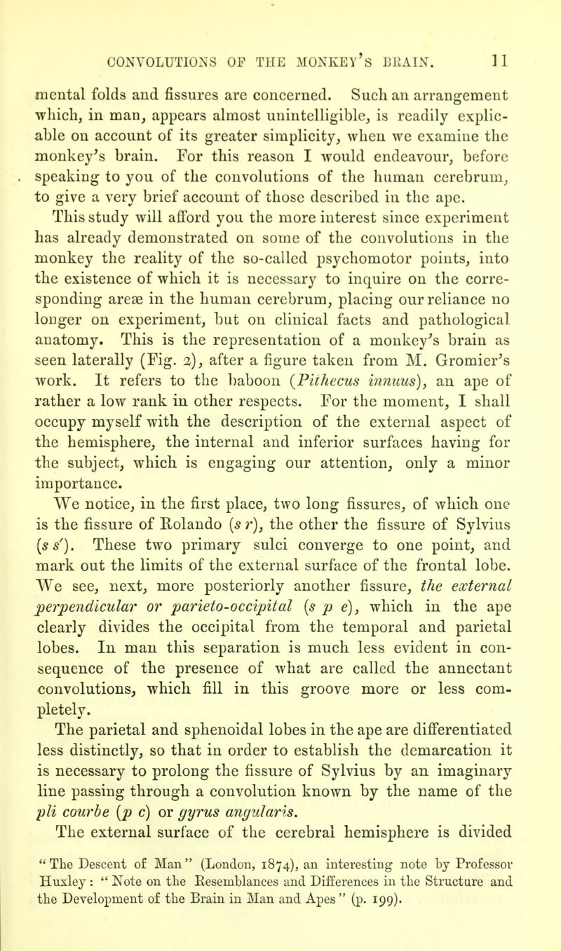 mental folds aud fissures are concerned. Such an arrangement ■which, in man^ appears almost unintelligible, is readily explic- able on account of its greater simplicity, when w^e examine the monkey's brain. For this reason I would endeavour, before speaking to you of the convolutions of the human cerebrum, to give a very brief account of those described in the ape. This study will afford you the more interest since experiment has already demonstrated on some of the convolutions in the monkey the reality of the so-called psychomotor points, into the existence of which it is necessary to inquire on the corre- sponding areas in the human cerebrum, placing our reliance no longer on experiment, but on clinical facts and pathological anatomy. This is the representation of a monkey's brain as seen laterally (Fig. 2), after a figure taken from M. Gromier's work. It refers to the baboon {Pithecus innuus), an ape of rather a low rank in other respects. For the moment, I shall occupy myself with the description of the external aspect of the hemisphere, the internal and inferior surfaces having for the subject, which is engaging our attention, only a minor importance. We notice, in the first place, two long fissures, of which one is the fissure of Rolando {s r), the other the fissure of Sylvius (5/). These two primary sulci converge to one point, and mark out the limits of the external surface of the frontal lobe. We see, next, more posteriorly another fissure, the external perpendicular or parieto-occipital [s p e), which in the ape clearly divides the occipital from the temporal and parietal lobes. In man this separation is much less evident in con- sequence of the presence of what are called the annectant convolutions, which fill in this groove more or less com- pletely. The parietal and sphenoidal lobes in the ape are differentiated less distinctly, so that in order to establish the demarcation it is necessary to prolong the fissure of Sylvius by an imaginary line passing through a convolution known by the name of the pli courbe [p c) or gyrus angular is. The external surface of the cerebral hemisphere is divided The Descent of Man (London, 1874), an interesting note by Professor Hnxley :  Note on the Resemblances and Differences in the Structure and the Development of the Brain in Man and A^^es  (p. 199).