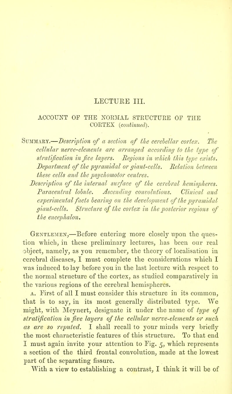 ACCOUNT OF THE NORMAL STRUCTURE OF THE CORTEX {continued). SuMMAEY.—Beso'iption of a section of the cerehellar cortex. The cellular nerve-elements are arranged according to the type of stratification in five layers. Regions in lohich this type exists. Department of the pyramidal or giant-cells. Relation hetiveen these cells and the psychomotor centres. Description of the internal surface of the cerebral hemisjiheres. Paracentral lohile. Ascending convolutions. Clinical and experimental facts hearing on the development of the pyramidal giant-cells. Structure of the cortex in the posterior regions of the encephalon, Gentlemen_,—Before entering more closely upon the ques- tion wMch^ in these preliminary lectures, has been our real object, namely, as you remember, the theory of localisation in cerebral diseases, I must complete the considerations which I was induced to lay before you in the last lecture with respect to the normal structure of the cortex, as studied comparatively in the various regions of the cerebral hemispheres. A. First of all I must consider this structure in its common, that is to say, in its most generally distributed type. We might, with Meynert, designate it under the name of type of stratification in five layers of the cellular nerve-elements or such as are so reputed, I shall recall to your minds very briefly the most characteristic features of this structure. To that end I must again invite your attention to Fig. 5, which represents a section of the third frontal convolution, made at the lowest part of the separating fissure. With a view to establishing a contrast, I think it will be of