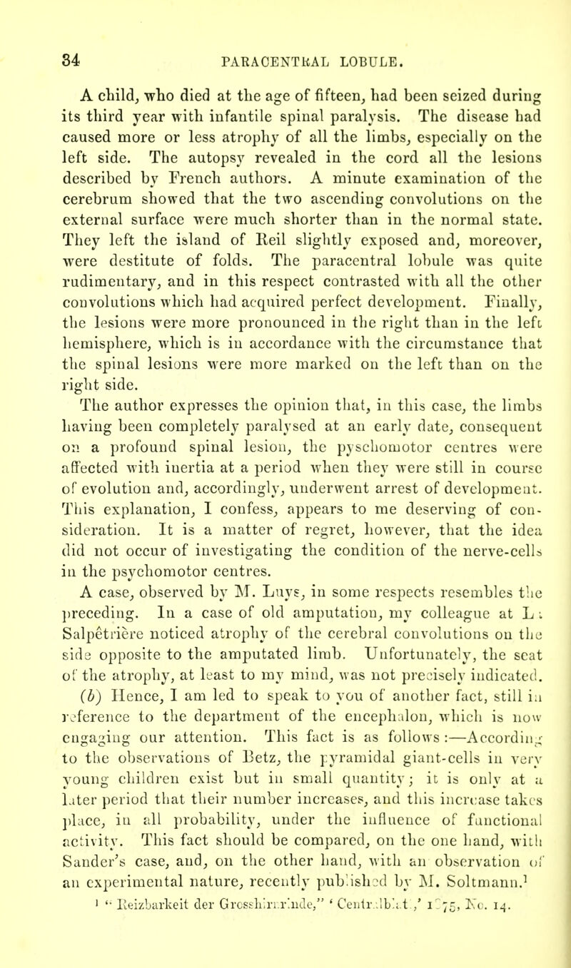 A cbild^ -who died at the age of fifteen_, had been seized during its third year with infantile spinal paralysis. The disease had caused more or less atrophy of all the limbs,, especially on the left side. The autopsy revealed in the cord all the lesions described by French authors. A minute examination of the cerebrum showed that the two ascending convolutions on the external surface were much shorter than in the normal state. They left the island of Reil slightly exposed and^ moreover, were destitute of folds. The paracentral lobule was quite rudimentary, and in this respect contrasted with all the other convolutions which had acquired perfect development. Finally, the lesions were more pronounced in the right than in the lefc hemisphere, which is in accordance with the circumstance that the spinal lesions were more marked on the left than on the right side. The author expresses the opinion that, in this case, the limbs having been completely paralysed at an early date, consequent on a profound spinal lesion, the pyschomotor centres were affected with inertia at a period when they were still in course of evolution and, accordingly, underwent arrest of development. This explanation, I confess, appears to me deserving of con- sideration. It is a matter of regret, however, that the idea did not occur of investigating the condition of the nerve-cells in the psychomotor centres. A case, observed by M. Luys, in some respects resembles the ])receding. In a case of old amputation, my colleague at L i Salpetriere noticed atrophy of the cerebral convolutions on tlio side opposite to the amputated limb. Unfortunately, the scat of the atrophy, at least to my mind, was not precisely indicated. (b) Hence, I am led to speak to you of another fact, still i:i reference to the department of the encephidon, which is now engaging our attention. This fact is as follows :—According- to the observations of Betz, the pyramidal giant-cells in very voung children exist but in small quantity; it is only at a Liter period that their number increases, and this increase takes ])lace, in all probability, under the influence of functional activity. This fact should be compared, on the one hand, with Sander^s case, and, on the other hand, with an observation (u an experimental nature, recently pub.ishod by M. Soltmann.^ 1 Eeizbarkeit der Grcssh'.n.r'.iKle/' ' Ceiilr .ib'.i.t / 1-75, Ino. 14.