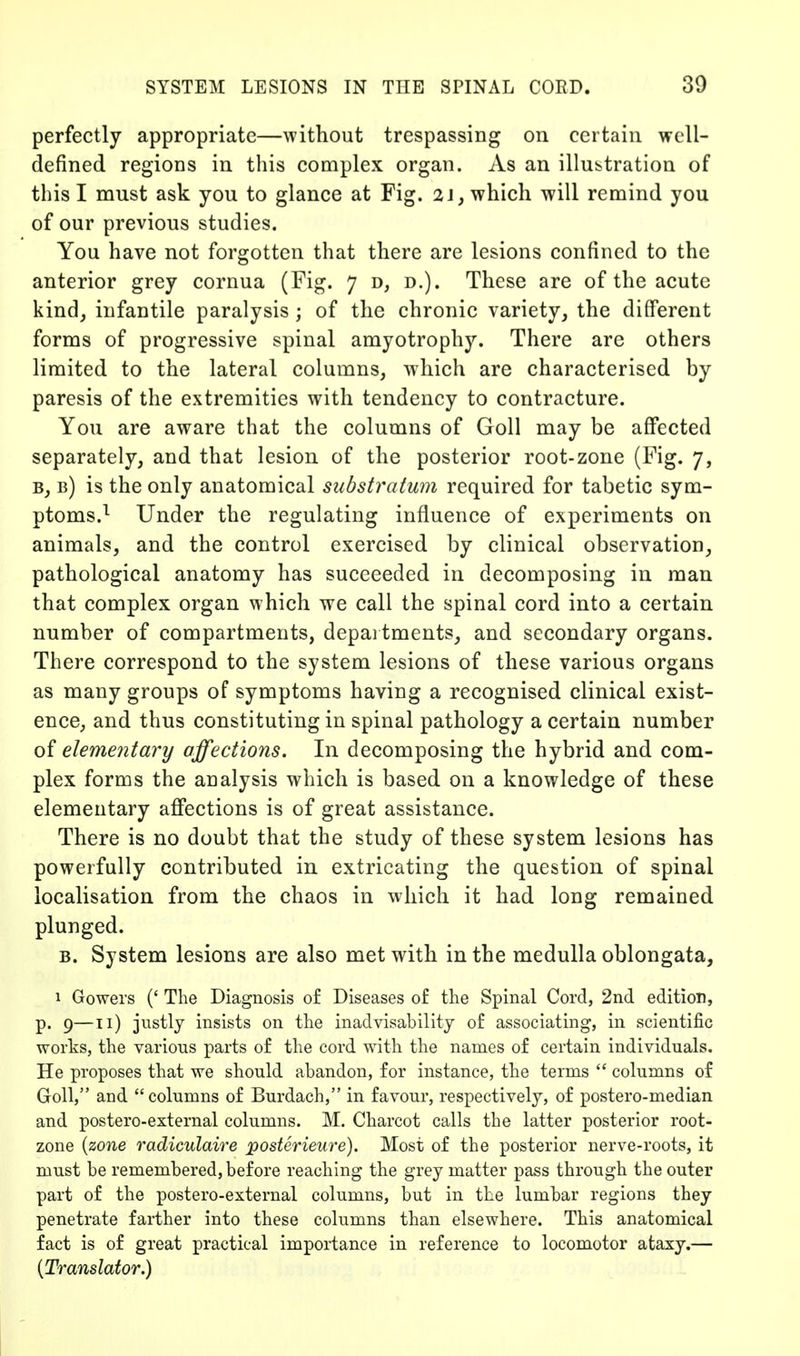 perfectly appropriate—without trespassing on certain well- defined regions in this complex organ. As an illustration of this I must ask you to glance at Fig. 2J, which will remind you of our previous studies. You have not forgotten that there are lesions confined to the anterior grey cornua (Fig. 7 d, d.). These are of the acute kind^ infantile paralysis ; of the chronic variety, the different forms of progressive spinal amyotrophy. There are others limited to the lateral columns, which are characterised by paresis of the extremities with tendency to contracture. You are aware that the columns of Goll may be afiPected separately, and that lesion of the posterior root-zone (Fig. 7, B, b) is the only anatomical substratum required for tabetic sym- ptoms.^ Under the regulating influence of experiments on animals, and the control exercised by clinical observation, pathological anatomy has succeeded in decomposing in man that complex organ which we call the spinal cord into a certain number of compartments, depai tments, and secondary organs. There correspond to the system lesions of these various organs as many groups of symptoms having a recognised clinical exist- ence, and thus constituting in spinal pathology a certain number of elementary affections. In decomposing the hybrid and com- plex forms the analysis which is based on a knowledge of these elementary affections is of great assistance. There is no doubt that the study of these system lesions has powerfully contributed in extricating the question of spinal localisation from the chaos in which it had long remained plunged. B. System lesions are also met with in the medulla oblongata, 1 Gowers (' The Diagnosis of Diseases of the Spinal Cord, 2nd edition, p. 9—Ti) justly insists on the inadvisability of associating, in scientific works, the various parts of the cord with the names of certain individuals. He proposes that we should abandon, for instance, the terms  columns of Goll, and columns of Burdach, in favour, respectively, of postero-median and postero-external columns. M. Charcot calls the latter posterior root- zone (zone radiculaire posterieure). Most of the posterior nerve-roots, it must be remembered, before reaching the grey matter pass through the outer part of the postero-external columns, but in the lumbar regions they penetrate farther into these columns than elsewhere. This anatomical fact is of great practical importance in reference to locomotor ataxy.— {Translator.)