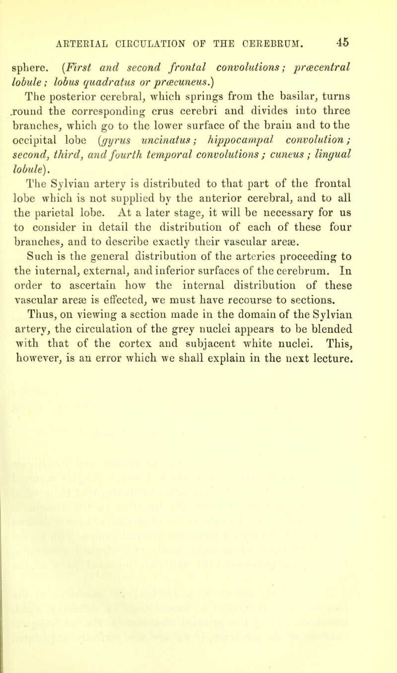 sphere. [First and second frontal convolutions; praecentral lobule; lobus quadratus or praecuneus.) The posterior cerebral^ which springs from the basilar,, turns .round the corresponding crus cerebri and divides into three branches^ which go to the lower surface of the brain and to the occipital lobe [gyrus uncinatus; hippocampal convolution; second, third, and fourth temporal convolutions ; cuneus ; lingual lobule). The Sylvian artery is distributed to that part of the frontal lobe which is not supplied by the anterior cerebral^ and to all the parietal lobe. At a later stage^ it will be necessary for us to consider in detail the distribution of each of these four branches^ and to describe exactly their vascular arese. Such is the general distribution of the arteries proceeding to the internal; external, and inferior surfaces of the cerebrum. In order to ascertain how the internal distribution of these vascular arese is effected, we must have recourse to sections. Thus, on viewing a section made in the domain of the Sylvian, artery, the circulation of the grey nuclei appears to be blended with that of the cortex and subjacent white nuclei. This, however, is an error which we shall explain in the next lecture.