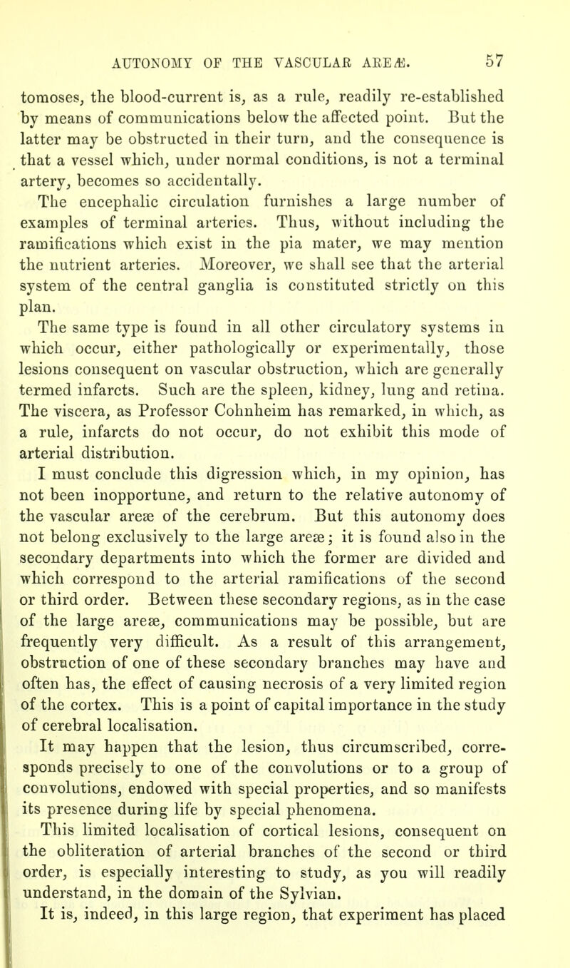 tomoses, the blood-current is, as a rule, readily re-establislied by means of communications below the affected point. But the latter may be obstructed in their turn, and the consequence is that a vessel which, under normal conditions, is not a terminal artery, becomes so accidentally. The encephalic circulation furnishes a large number of examples of terminal arteries. Thus, without including the ramifications which exist in the pia mater, we may mention the nutrient arteries. Moreover, we shall see that the arterial system of the central ganglia is constituted strictly on this plan. The same type is found in all other circulatory systems in which occur, either pathologically or experimentally, those lesions consequent on vascular obstruction, which are generally termed infarcts. Such are the spleen, kidney, lung and retina. The viscera, as Professor Cohnheim has remarked, in which, as a rule, infarcts do not occur, do not exhibit this mode of arterial distribution. I must conclude this digression which^ in my opinion^ has not been inopportune, and return to the relative autonomy of the vascular arese of the cerebrum. But this autonomy does not belong exclusively to the large arese; it is found also in the secondary departments into which the former are divided and which correspond to the arterial ramifications of the second or third order. Between these secondary regions, as in the case of the large arese, communications may be possible, but are frequently very difficult. As a result of this arrangement, obstruction of one of these secondary branches may have and often has, the effect of causing necrosis of a very limited region of the cortex. This is a point of capital importance in the study of cerebral localisation. It may happen that the lesion, thus circumscribed^, corre- sponds precisely to one of the convolutions or to a group of convolutions, endowed with special properties, and so manifests its presence during life by special phenomena. This limited localisation of cortical lesions, consequent on the obliteration of arterial branches of the second or third order, is especially interesting to study, as you will readily understand, in the domain of the Sylvian. It is, indeed, in this large region, that experiment has placed