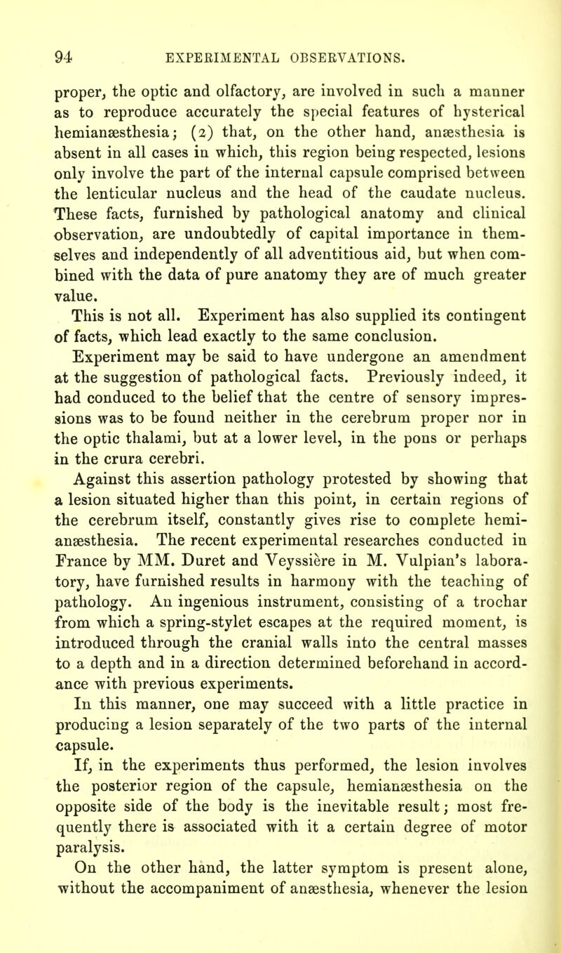 proper, the optic and olfactory, are involved in such a manner as to reproduce accurately the s})ecial features of hysterical hemiansesthesia; (2) that, on the other hand, ansesthesia is absent in all cases in which, this region being respected, lesions only involve the part of the internal capsule comprised between the lenticular nucleus and the head of the caudate nucleus. These facts, furnished by pathological anatomy and clinical observation, are undoubtedly of capital importance in them- selves and independently of all adventitious aid, but when com- bined with the data of pure anatomy they are of much greater value. This is not all. Experiment has also supplied its contingent of facts, which lead exactly to the same conclusion. Experiment may be said to have undergone an amendment at the suggestion of pathological facts. Previously indeed, it had conduced to the belief that the centre of sensory impres- sions was to be found neither in the cerebrum proper nor in the optic thalami, but at a lower level, in the pons or perhaps in the crura cerebri. Against this assertion pathology protested by showing that a lesion situated higher than this point, in certain regions of the cerebrum itself, constantly gives rise to complete hemi- ansesthesia. The recent experimental researches conducted in France by MM. Duret and Veyssiere in M. Vulpian's labora- tory, have furnished results in harmony with the teaching of pathology. An ingenious instrument, consisting of a trochar from which a spring-stylet escapes at the required moment, is introduced through the cranial walls into the central masses to a depth and in a direction determined beforehand in accord- ance with previous experiments. In this manner, one may succeed with a little practice in producing a lesion separately of the two parts of the internal capsule. If, in the experiments thus performed, the lesion involves the posterior region of the capsule, hemianaesthesia on the opposite side of the body is the inevitable result; most fre- quently there is associated with it a certain degree of motor paralysis. On the other hand, the latter symptom is present alone, without the accompaniment of anaesthesia, whenever the lesion