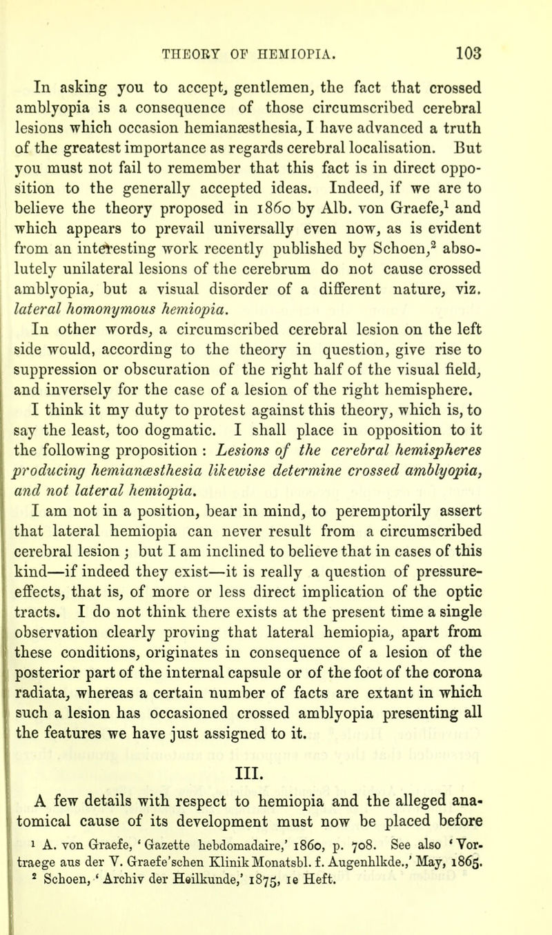 In asking you to accept^ gentlemen^ the fact that crossed amblyopia is a consequence of those circumscribed cerebral lesions which occasion hemiansesthesia, I have advanced a truth of the greatest importance as regards cerebral localisation. But you must not fail to remember that this fact is in direct oppo- sition to the generally accepted ideas. Indeed, if we are to believe the theory proposed in i860 by Alb. von Graefe,^ and which appears to prevail universally even now, as is evident from an interesting work recently published by Schoen/ abso- lutely unilateral lesions of the cerebrum do not cause crossed amblyopia, but a visual disorder of a different nature, viz. lateral homonymous hemiopia. In other words, a circumscribed cerebral lesion on the left side would, according to the theory in question, give rise to suppression or obscuration of the right half of the visual field, and inversely for the case of a lesion of the right hemisphere. I think it my duty to protest against this theory, which is, to say the least, too dogmatic. I shall place in opposition to it the following proposition : Lesions of the cerebral hemispheres producing hemiancesthesia likewise determine crossed amblyopiaj and not lateral hemiopia, I am not in a position, bear in mind, to peremptorily assert that lateral hemiopia can never result from a circumscribed cerebral lesion ; but I am inclined to believe that in cases of this kind—if indeed they exist—it is really a question of pressure- effects, that is, of more or less direct implication of the optic tracts. I do not think there exists at the present time a single observation clearly proving that lateral hemiopia, apart from these conditions, originates in consequence of a lesion of the posterior part of the internal capsule or of the foot of the corona radiata, whereas a certain number of facts are extant in which such a lesion has occasioned crossed amblyopia presenting all the features we have just assigned to it. III. A few details with respect to hemiopia and the alleged ana- tomical cause of its development must now be placed before 1 A. von Graefe, 'Gazette hebdomadaire,' i860, p. 708. See also *Vor- traege ans der Y. Graefe'schen KlinikMonatsbl. f. Augenhlkde.,' May, 1865. 2 Schoeiij ' Archiv der Heilkunde/ 1875, le Heft.