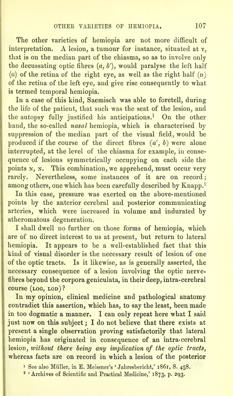 The other varieties of hemiopia are not more difficult of interpretation. A lesion, a tumour for instance, situated at t, that is on the median part of the chiasma, so as to involve only the decussating optic fibres [a, b'), would paralyse the left half (g) of the retina of the right eye, as well as the right half (d) of the retina of the left eye, and give rise consequently to what is termed temporal hemiopia. In a case of this kind, Saemisch was able to foretell, during the life of the patient, that such was the seat of the lesion, and the autopsy fully justified his anticipations.^ On the other hand, the so-called nasal hemiopia, which is characterised by suppression of the median part of the visual field, would be produced if the course of the direct fibres (a', b) were alone interrupted, at the level of the chiasma for example, in conse- quence of lesions symmetrically occupying on each side the points N, N. This combination, we apprehend, must occur very rarely. Nevertheless, some instances of it are on record; among others, one which has been carefully described by Knapp.^ In this case, pressure was exerted on the above-mentioned points by the anterior cerebral and posterior communicating arteries, which were increased in volume and indurated by atheromatous degeneration. I shall dwell no further on those forms of hemiopia, which are of no direct interest to us at present, but return to lateral hemiopia. It appears to be a well-established fact that this kind of visual disorder is the necessary result of lesion of one of the optic tracts. Is it likewise, as is generally asserted, the necessary consequence of a lesion involving the optic nerve- fibres beyond the corpora geniculata, in their deep, intra-cerebral course (log, lod)? In ray opinion, clinical medicine and pathological anatomy contradict this assertion, which has, to say the least, been made in too dogmatic a manner. I can only repeat here what I said just now on this subject; I do not believe that there exists at present a single observation proving satisfactorily that lateral hemiopia has originated in consequence of an intra-cerebral lesion, without there being any implication of the optic tracts^ whereas facts are on record in which a lesion of the posterior 1 See also Miiller, in E. Meissner's * Jahresbericht,' 1861, S. 458. ^ 'Archives of Scientific and Practical Medicine,' 1873, p. 293.