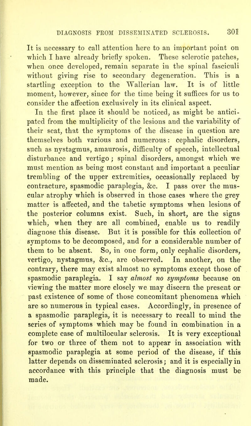 It is necessary to call attention here to an important point on which I have already briefly spoken. These sclerotic patches, when once developed, remain separate in the spinal fasciculi without giving rise to secondary degeneration. This is a startling exception to the Wallerian law. It is of little moment, however^ since for the time being it suffices for us to consider the affection exclusively in its clinical aspect. In the first place it should be noticed, as might be antici- pated from the multiplicity of the lesions and the variability of their seat, that the symptoms of the disease in question are themselves both various and numerous: cephalic disorders, such as nystagmus, amaurosis, difficulty of speech, intellectual disturbance and vertigo; spinal disorders, amongst which we must mention as being most constant and important a peculiar trembling of the upper extremities, occasionally replaced by contracture, spasmodic paraplegia, &c. I pass over the mus- cular atrophy which is observed in those cases where the grey matter is affected, and the tabetic symptoms when lesions of the posterior columns exist. Such, in short, are the signs which, when they are all combined, enable us to readily diagnose this disease. But it is possible for this collection of symptoms to be decomposed, and for a considerable number of them to be absent. So, in one form, only cephalic disorders, vertigo, nystagmus, &c., are observed. In another, on the contrary, there may exist almost no symptoms except those of spasmodic paraplegia. I say almost no symptoms because on viewing the matter more closely we may discern the present or past existence of some of those concomitant phenomena which are so numerous in typical cases. Accordingly, in presence of a spasmodic paraplegia, it is necessary to recall to mind the series of symptoms which may be found in combination in a complete case of multilocular sclerosis. It is very exceptional for two or three of them not to appear in association with spasmodic paraplegia at some period of the disease, if this latter depends on disseminated sclerosis; and it is especially in accordance with this principle that the diagnosis must be made.