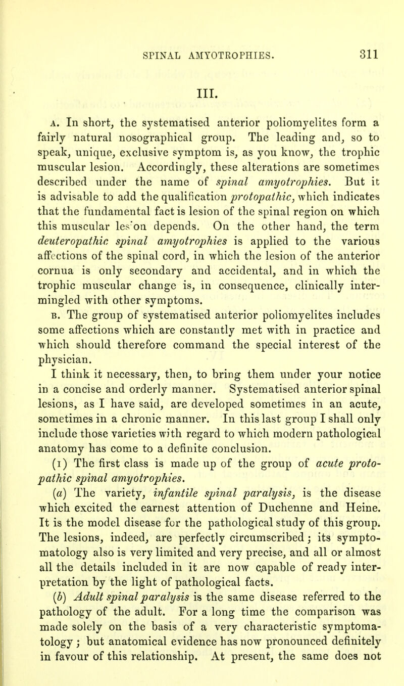 III. A. In short, the systematised anterior poliomyelites form a fairly natural nosographical group. The leading and, so to speak, unique, exclusive symptom is, as you know, the trophic muscular lesion. Accordingly, these alterations are sometimes described under the name of spinal amyotrophies. But it is advisable to add the qualification protopathic, which indicates that the fundamental fact is lesion of the spinal region on which this muscular les'on depends. On the other hand, the term deuteropathic spinal amyotrophies is applied to the various affections of the spinal cord, in which the lesion of the anterior cornua is only secondary and accidental, and in which the trophic muscular change is, in consequence, clinically inter- mingled with other symptoms. B. The group of systematised anterior poliomyelites includes some affections which are constantly met with in practice and which should therefore command the special interest of the physician. I think it necessary, then, to bring them under your notice in a concise and orderly manner. Systematised anterior spinal lesions, as I have said, are developed sometimes in an acute^ sometimes in a chronic manner. In this last group I shall only include those varieties with regard to which modern pathological anatomy has come to a definite conclusion. (i) The first class is made up of the group of acute proto- pathic spinal amyotrophies, [a) The variety, infantile spinal paralysis, is the disease which excited the earnest attention of Duchenne and Heine. It is the model disease for the pathological study of this group. The lesions, indeed, are perfectly circumscribed; its sympto- matology also is very limited and very precise, and all or almost all the details included in it are now capable of ready inter- pretation by the light of pathological facts. [b) Adult spinal paralysis is the same disease referred to the pathology of the adult. For a long time the comparison was made solely on the basis of a very characteristic symptoma- tology j but anatomical evidence has now pronounced definitely in favour of this relationship. At present, the same does not