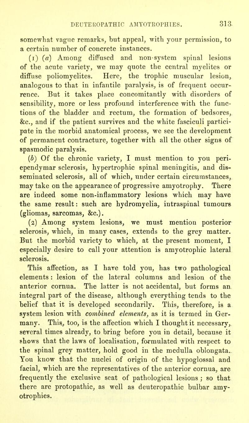 DEIJTEKOPATHIC AMYOTROPHIES. 313- somewhat vague remarks_, but appeal^ with your permission, to a certain number of concrete instances. (1) (a) Among diffused and non-system spinal lesions of the acute variety, we may quote the central myelites or diffuse poliomyelites. Here,, the trophic muscular lesion, analogous to that in infantile paralysis, is of frequent occur- rence. But it takes place concomitantly with disorders of sensibility, more or less profound interference with the func- tions of the bladder and rectum, the formation of bedsores,. &c., and if the patient survives and the white fasciculi partici- pate in the morbid anatomical process, we see the development of permanent contracture, together with all the other signs of spasmodic paralysis. {b) Of the chronic variety, I must mention to you peri- ependymar sclerosis, hypertrophic spinal meningitis, and dis- seminated sclerosis, all of which, under certain circumstances, may take on the appearance of progressive amyotrophy. There are indeed some non-inflammatory lesions which may have the same result: such are hydromyelia, intraspinal tumours (gliomas, sarcomas, &c.). (2) Among system lesions, we must mention posterior sclerosis, which, in many cases, extends to the grey matter. But the morbid variety to which, at the present moment, I especially desire to call your attention is amyotrophic lateral sclerosis. This affection, as I have told you, has two pathological elements : lesion of the lateral columns and lesion of the anterior cornua. The latter is not accidental, but forms an integral part of the disease, although everything tends to the belief that it is developed secondarily. This, therefore, is a system lesion with combined elements, as it is termed in Ger- many. This., too, is the affection which I thought it necessary,, several times already, to bring before you in detail, because it shows that the laws of localisation, formulated with respect to the spinal grey matter, hold good in the medulla oblongata.. You know that the nuclei of origin of the hypoglossal and facial, which are the representatives of the anterior cornua, are frequently the exclusive seat of pathological lesions ; so that there are protopathic, as well as deuteropathic bulbar amy- otrophies.